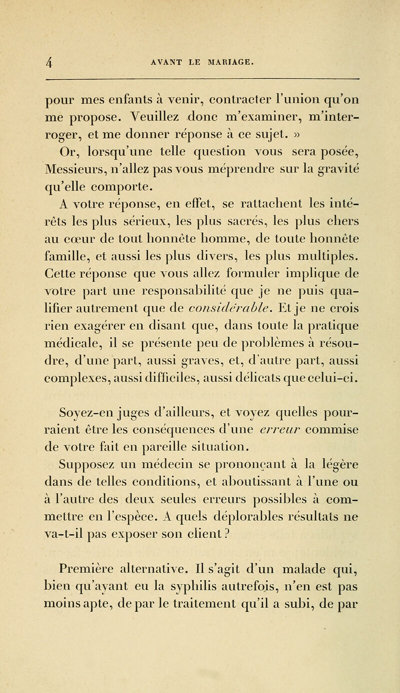 pour mes enfants à venir, contracter l'union qu'on me propose. Veuillez donc m'examiner, m'inter- roger, et me donner réponse à ce sujet. » Or, lorsqu'une telle question vous sera posée, Messieurs, n'allez pas vous méprendre sur la gravité qu'elle comporte. A votre réponse, en effet, se rattachent les inté- rêts les plus sérieux, les plus sacrés, les plus chers au cœur de tout honnête homme, de toute honnête famille, et aussi les plus divers, les plus multiples. Cette réponse que vous allez formuler implique de votre part une responsabilité que je ne puis qua- lifier autrement que de considérable. Et je ne crois rien exagérer en disant que, dans toute la pratique médicale, il se présente peu de prol^lèmes à résou- dre, d'une part, aussi graves, et, d'autre part, aussi complexes, aussi difficiles, aussi délicats que celui-ci. Soyez-en juges d'ailleurs, et voyez quelles pour- raient être les conséquences d'une erreur commise de votre fait en pareille situation. Supposez un médecin se prononçant à la légère dans de telles conditions, et aboutissant à l'une ou à l'autre des deux seules erreurs possibles à com- mettre en l'espèce. A quels déplorables résultats ne va-t-il pas exposer son client ? Première alternative. Il s'agit d'un malade qui, bien qu'ayant eu la syphilis autrefois, n'en est pas moins apte, de par le traitement qu'il a subi, de par