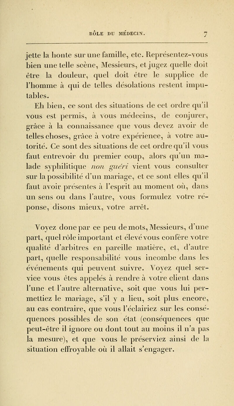 ROLE DU MEDECIN. jette la honte sur une famille, etc. Représentez-vous bien une telle scène, Messieurs, et jugez quelle doit être la douleur, quel doit être le supplice de riiomme à qui de telles désolations restent impu- tables. Eh bien, ce sont des situations de cet ordre qu'il vous est permis, à vous médecins, de conjurer, grâce à la connaissance que vous devez avoir de telles choses, grâce à votre expérience, à votre au- torité. Ce sont des situations de cet ordre qu'il vous faut entrevoir du premier coup, alors qu'un ma- lade syphilitique non guéri vient vous consulter sur la possibilité d'un mariage, et ce sont elles qu'il faut avoir présentes à l'esprit au moment où, dans un sens ou dans l'autre, vous formulez votre ré- ponse, disons mieux, votre arrêt. Voyez donc par ce peu de mots. Messieurs, d'une part, quel rôle important et élevé vous confère votre qualité d'arbitres en pareille matière, et, d'autre part, quelle responsabilité vous incombe dans les événements qui peuvent suivre. Voyez quel ser- vice vous êtes appelés à rendre à votre client dans l'une et l'autre alternative, soit que vous lui per- mettiez le mariage, s'il y a lieu, soit plus encore, au cas contraire, que vous Féclairiez sur les consé- quences possibles de son état (conséquences que peut-être il ignore ou dont tout au moins il n'a pas la mesure), et que vous le préserviez ainsi de la situation effroyable où il allait s'engager.