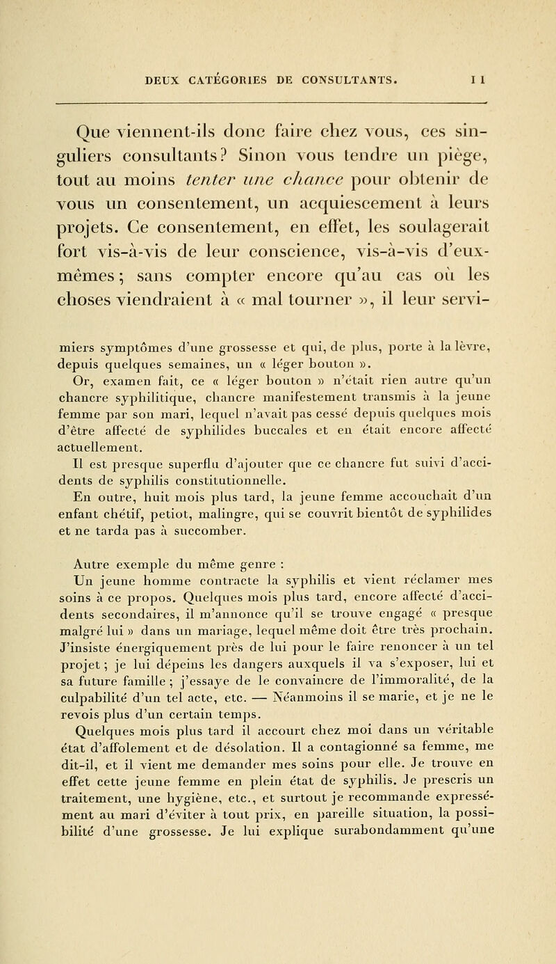 Que viennent-ils donc faire chez vous, ces sin- guliers consultants? Sinon vous tendre un piège, tout au moins tenter une chance pour obtenir de vous un consentement, un acquiescement à leurs projets. Ce consentement, en effet, les soulagerait fort vis-à-vis de leur conscience, vis-à-vis d'eux- mêmes ; sans compter encore qu'au cas où les choses viendraient à « mal tourner », il leur servi- miers symptômes d'une grossesse et qui, de plus, porte à la lèvre, depuis quelques semaines, un « léger bouton ». Or, examen fait, ce « léger bouton » n'était rien auti-e qu'un chancre syphilitique, chancre manifestement transmis à la jeune femme par son mari, lequel n'avait pas cessé depuis quelques mois d'être affecté de syphilides buccales et en était encore affecté actuellement. Il est presque superflu d'ajouter que ce chancre fut suivi d'acci- dents de syphilis constitutionnelle. En outre, huit mois plus tard, la jeune femme accouchait d'un enfant chétif, petiot, malingre, qui se couvrit bientôt de syphilides et ne tarda pas à succomber. Autre exemple dti même genre : Un jeune homme contracte la syphilis et vient réclamer mes soins à ce propos. Quelques mois plus tard, encore affecté d'acci- dents secondaires, il m'annonce qu'il se trouve engagé « presque malgré lui » dans un mariage, lequel même doit être très prochain. J'insiste énergiquement près de lui pour le faire renoncer à un tel projet ; je lui dépeins les dangei's auxquels il va s'exposer, lui et sa future famille ; j'essaye de le convaincre de l'immoralité, de la culpabilité d'un tel acte, etc. — Néanmoins il se marie, et je ne le revois plus d'un certain temps. Quelques mois plus tard il accourt chez moi dans un véritable état d'affolement et de désolation. Il a contagionné sa femme, me dit-il, et il vient me demander mes soins pour elle. Je troiive en effet cette jeune femme en plein état de syphilis. Je prescris un traitement, une hygiène, etc., et surtout je recommande expressé- ment ati mari d'éviter à tout prix, en pareille situation, la possi- bilité d'une grossesse. Je lui explique surabondamment qu'une