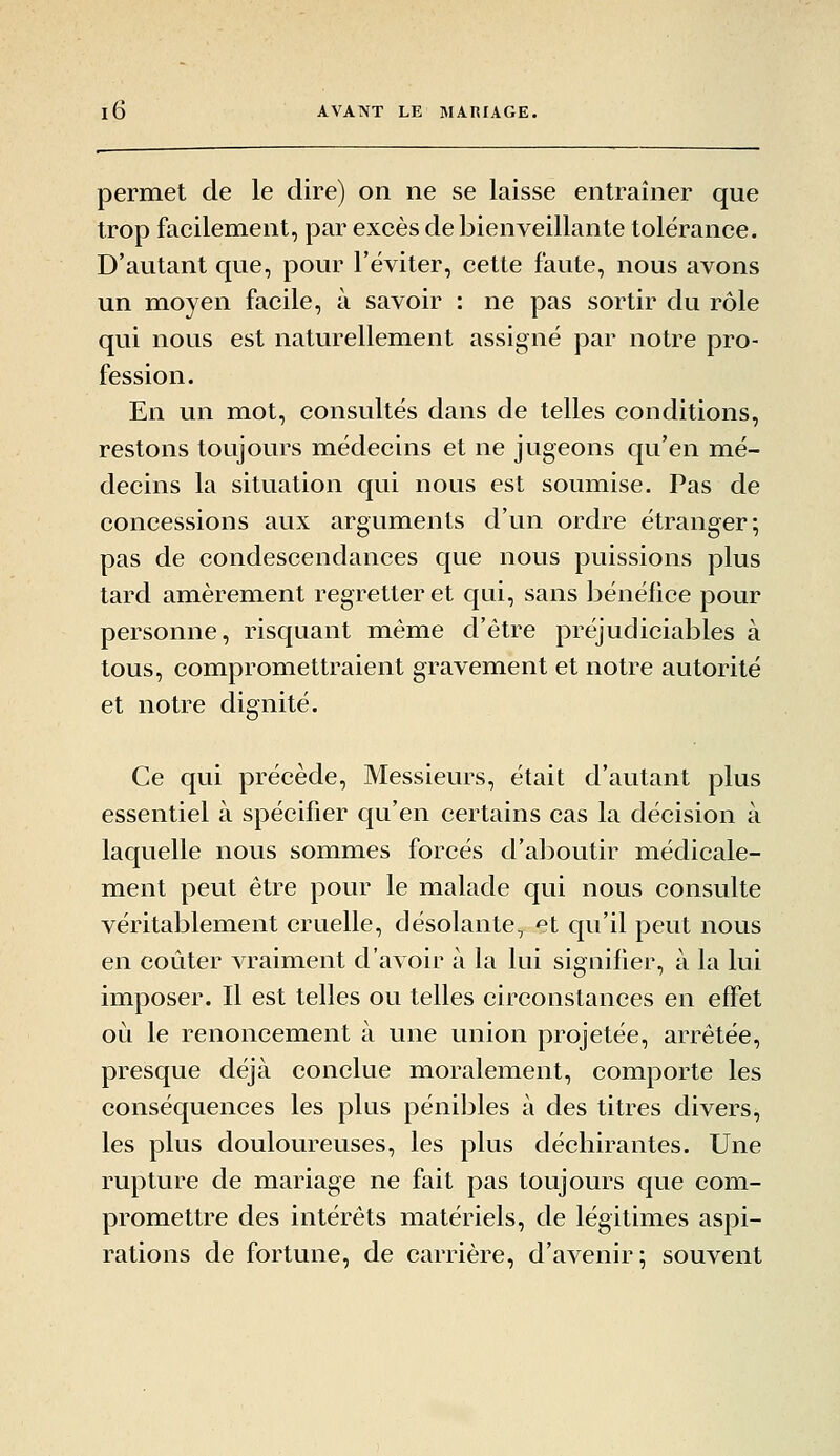 permet de le dire) on ne se laisse entraîner que trop facilement, par excès de bienveillante tolérance. D'autant que, pour l'éviter, cette faute, nous avons un moyen facile, à savoir : ne pas sortir du rôle qui nous est naturellement assigné par notre pro- fession. En un mot, consultés dans de telles conditions, restons toujours médecins et ne jugeons qu'en mé- decins la situation qui nous est soumise. Pas de concessions aux arguments d'un ordre étranger; pas de condescendances que nous puissions plus tard amèrement regretter et qui, sans bénéfice pour personne, risquant même d'être préjudiciables à tous, compromettraient gravement et notre autorité et notre dignité. Ce qui précède. Messieurs, était d'autant plus essentiel à spécifier qu'en certains cas la décision à laquelle nous sommes forcés d'aboutir médicale- ment peut être pour le malade qui nous consulte véritablement cruelle, désolante, et qu'il peut nous en coûter vraiment d'avoir à la lui signifier, à la lui imposer. Il est telles ou telles circonstances en effet où le renoncement à une union projetée, arrêtée, presque déjà conclue moralement, comporte les conséquences les plus pénibles à des titres divers, les plus douloureuses, les plus décbirantes. Une rupture de mariage ne fait pas toujours que com- promettre des intérêts matériels, de légitimes aspi- rations de fortune, de carrière, d'avenir; souvent