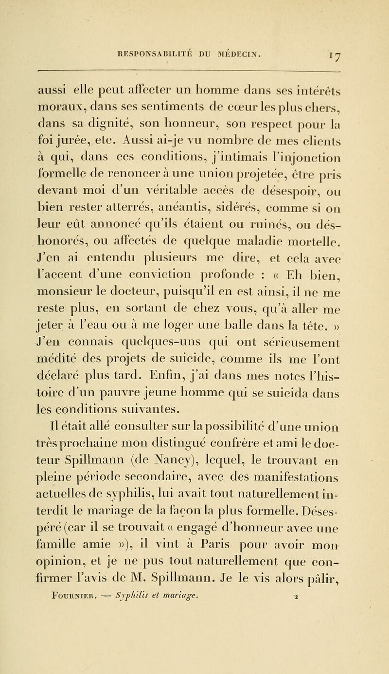 RESPONSAniLITl!: DU MKDECIN. aussi elle peut affecter un homme dans ses intérêts moraux, dans ses sentiments de cœur les plus cliers, dans sa dignité, son honneur, son respect pour la foi jurée, etc. Aussi ai-je vu nombre de mes clients à qui, dans ces conditions, j'intimais l'injonction formelle de renoncer à une union projetée, être pris devant moi d'un véritable accès de désespoir, ou bien rester atterrés, anéantis, sidérés, comme si on leur eût annoncé qu'ils étaient ou ruinés, ou dés- honorés, ou affectés de quelque maladie mortelle. J'en ai entendu plusieurs me dire, et cela avec l'accent d'une conviction profonde : a Eh bien, monsieur le docteur, puisqu'il en est ainsi, il ne me reste plus, en sortant de chez vous, qu'à aller me jeter à l'eau ou à me loger une balle dans la tête. » J'en connais quelques-uns qui ont sérieusement médité des projets de suicide, comme ils me l'ont déclaré plus tard. Enfin, j'ai dans mes notes l'his- toire d'un pauvre jeune homme qui se suicida dans les conditions suivantes. Il était allé consulter sur la possibilité d'une union très prochaine mon distingué confrère et ami le doc- teur Spillmann (de Nancy), lequel, le trouvant en pleine période secondaire, avec des manifestations actuelles de syphilis, lui avait tout naturellement in- terdit le mariage de la façon la plus formelle. Déses- péré (car il se trouvait a engagé d'honneur avec une famille amie »), il vint à Paris pour avoir mon opinion, et je ne pus tout naturellement que con- firmer l'avis de M. Spillmann. Je le vis alors pâlir, FouRîîiER. — Syphilis et mariage. a