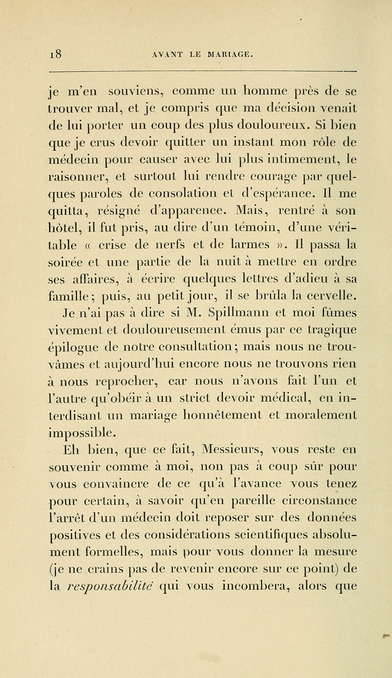 je m'en souviens, comme un homme près de se trouver mal, et je compris que ma décision venait de lui porter un coup des plus douloureux. Si bien que je crus devoir quitter un instant mon rôle de médecin pour causer avec lui plus intimement, le raisonner, et surtout lui rendre courage par quel- ques paroles de consolation et d'espérance. 11 me quitta, résigné d'apparence. Mais, rentré à son hôtel, il fut pris, au dire d'un témoin, d'une véri- table « crise de nerfs et de larmes ». Il passa la soirée et une partie de la nuit à mettre en ordi'e ses affaires, à écrire quelques lettres d'adieu à sa famille ; puis, au petit jour, il se brûla la cervelle. Je n'ai pas à dire si M. Spillmann et moi fûmes vivement et douloureusement émus par ce tragique épilogue de notre consultation ; mais nous ne trou- vâmes et aujourd'hui encore nous ne trouvons rien à nous reprocher, car nous n'avons fait l'un et l'autre qu'obéir à un strict devoir médical, en in- terdisant un mariage honnêtement et moralement impossible. Eh bien, que ce fait, Messieurs, vous reste en souvenir comme à moi, non pas à coup sûr pour vous convaincre de ce qu'à l'avance vous tenez pour certain, à savoir qu'en pareille circonstance l'arrêt d'un médecin doit reposer sur des données positives et des considérations scientifiques absolu- ment formelles, mais pour vous donner la mesure (je ne crains pas de revenir encore sur ce point) de la responsabilité qui vous incombera, alors que