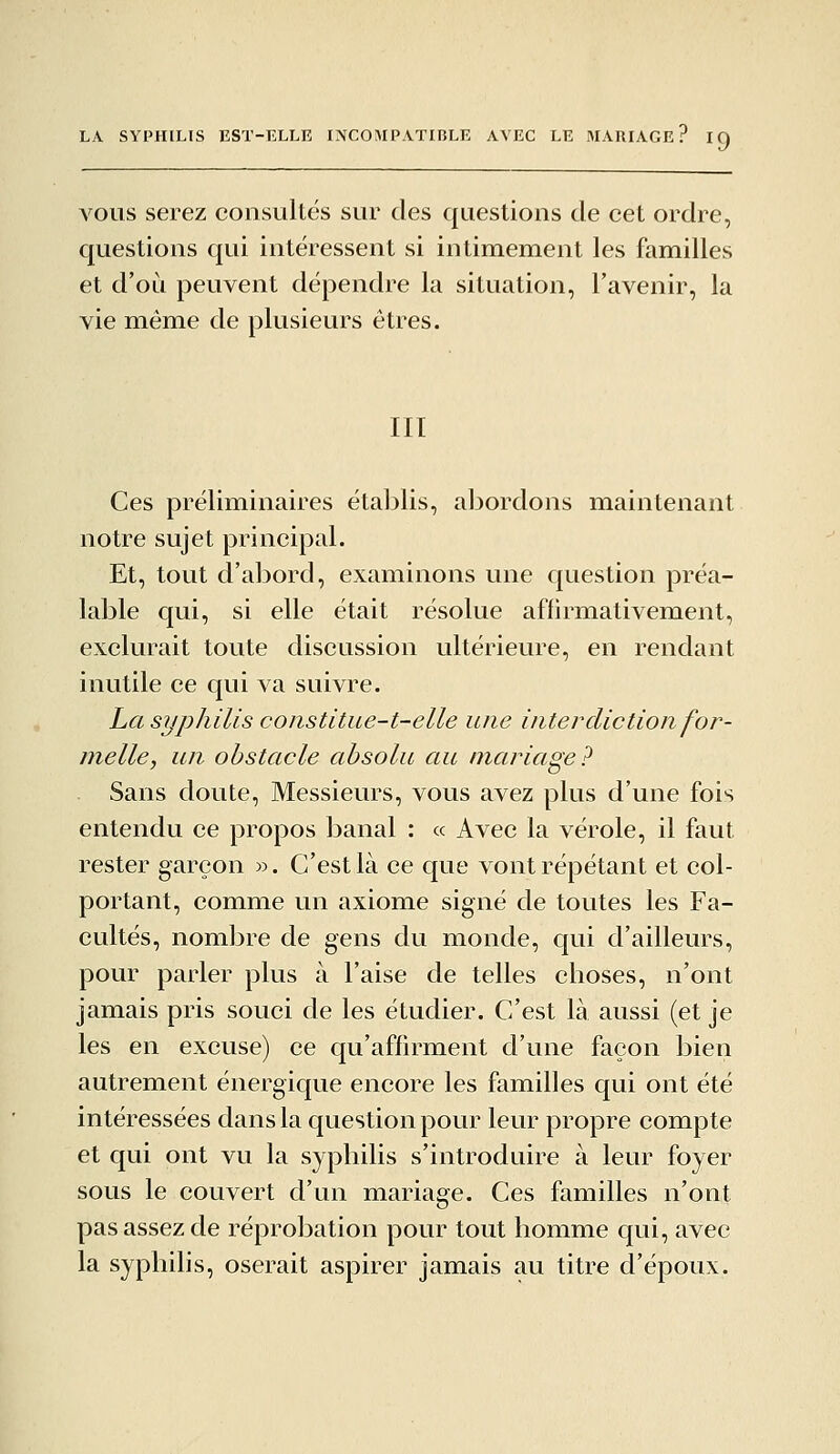 VOUS serez consultés sur des questions de cet ordre, questions qui intéressent si intimement les familles et d'où peuvent dépendre la situation, l'avenir, la vie même de plusieurs êtres. III Ces préliminaires établis, abordons maintenant notre sujet principal. Et, tout d'abord, examinons une question préa- lable qui, si elle était résolue affirmativement, exclurait toute discussion ultérieure, en rendant inutile ce qui va suivre. La syphilis coiistitue-t-elle une interdiction for- melle, un obstacle absolu au mariage? Sans doute, Messieurs, vous avez plus d'une fois entendu ce propos banal : « Avec la vérole, il faut rester garçon ». C'est là ce que vont répétant et col- portant, comme un axiome signé de toutes les Fa- cultés, nombre de gens du monde, qui d'ailleurs, pour parler plus à l'aise de telles choses, n'ont jamais pris souci de les étudier. C'est là aussi (et je les en excuse) ce qu'affirment d'une façon bien autrement énergique encore les familles qui ont été intéressées dans la question pour leur propre compte et qui ont vu la syphilis s'introduire à leur foyer sous le couvert d'un mariage. Ces familles n'ont pas assez de réprobation pour tout homme qui, avec la syphilis, oserait aspirer jamais au titre d'époux.