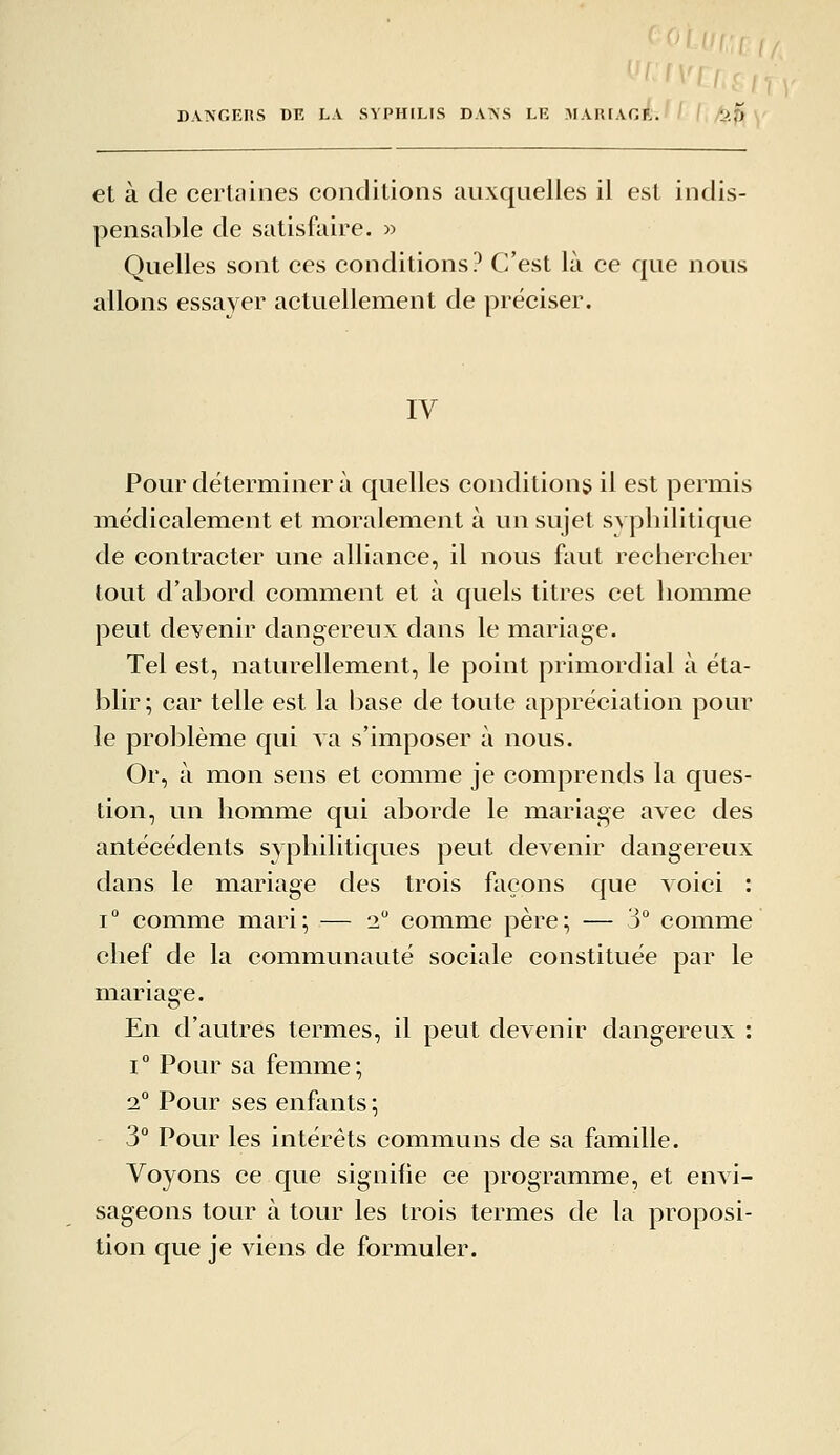 DANGERS DE L.V SYPHILIS DANS LE MARIAGli.»/ 1./^^ et à de certaines conditions auxquelles il est indis- pensable de satisfaire. » Quelles sont ces conditions? C'est là ce que nous allons essayer actuellement de préciser. IV Pour déterminer à quelles conditions il est permis médicalement et moralement à un sujet syphilitique de contracter une alliance, il nous faut rechercher tout d'abord comment et à quels titres cet homme peut devenir dangereux dans le mariage. Tel est, naturellement, le point primordial à éta- blir ; car telle est la l3ase de toute appréciation pour le problème qui va s'imposer à nous. Or, à mon sens et comme je comprends la ques- tion, un homme qui aborde le mariage avec des antécédents syphilitiques peut devenir dangereux dans le mariage des trois façons que voici : 1° comme mari; — 2 comme père; — 3° comme chef de la communauté sociale constituée par le mariage. En d'autres termes, il peut devenir dangereux : I ° Pour sa femme ; 2° Pour ses enfants ; 3° Pour les intérêts communs de sa famille. Voyons ce que signifie ce programme, et envi- sageons tour à tour les trois termes de la proposi- tion que je viens de formuler.