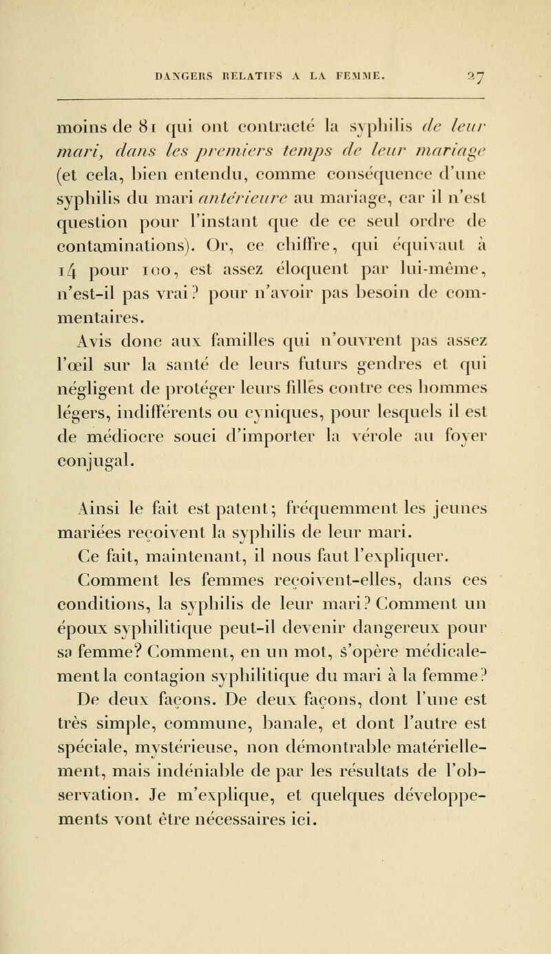 DANGERS RELATIFS A LA FEMME. moins de 81 qui ont contracté la syphilis de leur mari, dans les premiers temps de leur mariage (et cela, bien entendu, comme conséquence d'une syphilis du mari antérieure au mariage, car il n'est question pour l'instant que de ce seul ordre de contaminations). Or, ce chifïre, qui équivaut à i4 pour loo, est assez éloquent par lui-même, n'est-il pas vrai ? pour n'avoir pas besoin de com- mentaires. Avis donc aux familles qui n'ouvrent pas assez l'œil sur la santé de leurs futurs gendres et qui négligent de protéger leurs filles contre ces hommes légers, indifférents ou cyniques, pour lesquels il est de médiocre souci d'importer la vérole au foyer conjugal. Ainsi le fait est patent; fréquemment les jeunes mariées reçoivent la syphilis de leur mari. Ce fait, maintenant, il nous faut l'expliquer. Comment les femmes reçoivent-elles, dans ces conditions, la syphilis de leur mari? Comment un époux syphilitique peut-il devenir dangereux pour sa femme? Comment, en un mot, s'opère médicale- ment la contagion syphilitique du mari à la femme ? De deux façons. De deux façons, dont l'une est très simple, commune, banale, et dont l'autre est spéciale, mystérieuse, non démontrable matérielle- ment, mais indéniable de par les résultats de l'ob- servation. Je m'explique, et quelques développe- ments vont être nécessaires ici.