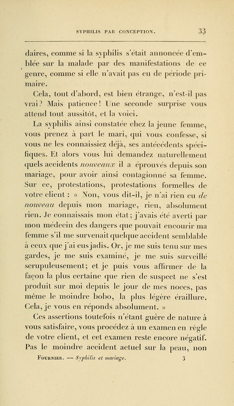 claires, comme si la syphilis s'était aiinoiicée d'em- blée sur la malade par des manifestations de ce genre, comme si elle n'avait pas eu de période pri- maire. Cela, tout d'abord, est bien étrange, n'est-il pas vrai? Mais patience! Une seconde surprise vous attend tout aussitôt, et la voici. La syphilis ainsi constatée chez la jeune femme, vous prenez à part le mari, qui vous confesse, si vous ne les connaissiez déjà, ses antécédents spéci- fiques. Et alors vous lui demandez naturellement quels accidents nouveaux il a éprouvés depuis son mariage, pour avoir ainsi contagionné sa femme. Sur ce, protestations, protestations formelles de votre client : (( Non, vous dit-il, je n'ai rien eu de nouveau depuis mon mariage, rien, absolument rien. Je connaissais mon état; j'avais été averti par mon médecin des dangers que pouvait encourir ma femme s'il me survenait quelque accident semblable à ceux que j'ai eus jadis. Or, je me suis tenu sur mes gardes, je me suis examiné, je me suis surveillé scrupuleusement; et je puis vous affirmer de la façon la plus certaine que rien de suspect ne s'est produit sur moi depuis le jour de mes noces, pas même le moindre bobo, la plus légère éraillure. Cela, je vous en réponds absolument. » Ces assertions toutefois n'étant guère de nature à vous satisfaire, vous procédez à un examen en règle de votre client, et cet examen reste encore négatif. Pas le moindre accident actuel sur la peau, non FouKNiEK. — Syphilis et mariage. 3