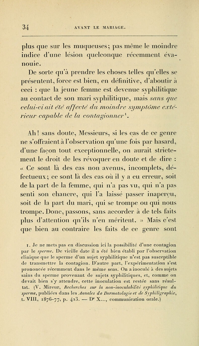 plus que sur les muqueuses ; pas même le moindre indice d'une lésion quelconque récemment éva- nouie. De sorte qu'à prendre les choses telles qu'elles se présentent, force est bien, en définitive, d'alDoutir à ceci : que la jeune femme est devenue syphilitique au contact de son mari syphilitique, mais sans que celui-ci ait été affecté du moindre symptôme exté- rieur capable de la contagionner'^. Ah ! sans doute. Messieurs, si les cas de ce genre ne s'offraient à l'observation qu'une fois par hasard, d'une façon tout exceptionnelle, on aurait stricte- mient le droit de les révoquer en doute et de dire : <-; Ce sont là des cas non avenus, incomplets, dé- fectueux; ce sont là des cas où il y a eu erreur, soit de la part de la femme, qui n'a pas vu, qui n'a pas senti son chancre, qui l'a laissé passer inaperçu, soit de la part du mari, qui se trompe ou qui nous trompe. Donc, passons, sans accorder à de tels faits plus d'attention qu'ils n'en méritent. » Mais c'est que bien au contraire les faits de ce genre sont I. Je ne mets pas en discussion ici la possibilité d'une contagion par le sperme. De vieille date il a été bien établi par l'observation clinique que le sperme d'un sujet syphilitique n'est pas susceptible de transmettre la contagion. D'autre part, l'expérimentation s'est prononcée récemment dans le même sens. On a inoculé à des sujets sains du sperme provenant de sujets syphilitiques, et, comme on devait bien s'y attendre, cette inoculation est restée sans résul- tat. (V. Mireur, Recherches sur la noii-lnoculablllté syphilitique du sperme., publiées dans les Annales de Dermatologie et de Sjphiligraphie, t. VIII, 1876-77, p. 4^3. — D' X..., communication orale.)