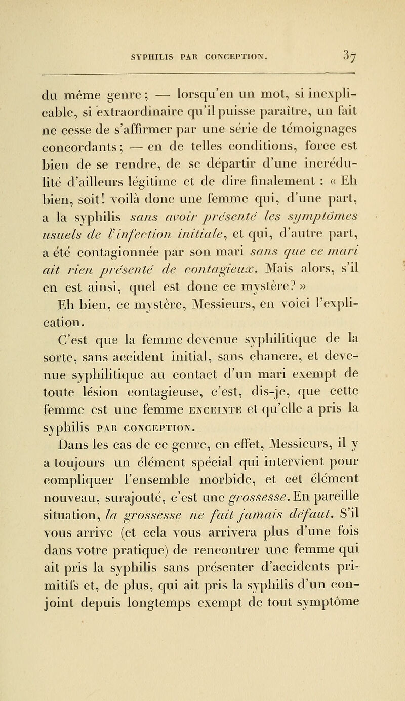 du même genre ; — lorsqu'en un mot, si inexpli- cable, si extraordinaire qu'il puisse paraître, un fait ne cesse de s'affirmer par une série de témoignages concordants ; — en de telles conditions, force est bien de se rendre, de se départir d'une incrédu- lité d'ailleurs légitime et de dire finalement : (( Eh bien, soit! voilà donc une femme qui, d'une part, a la syphilis sans avoir présenté les symptômes usuels de Pinfection initiale^ et qui, d'autre part, a été contagionnée par son mari sans que ce mari ait rien présenté de contagieux. Mais alors, s'il en est ainsi, quel est donc ce mystère? » Eh bien, ce mystère. Messieurs, en voici l'expli- cation . C'est que la femme devenue syphilitique de la sorte, sans accident initial, sans chancre, et deve- nue syphilitique au contact d'un mari exempt de toute lésion contagieuse, c'est, dis-je, que cette femme est une femme exceikte et qu'elle a pris la syphilis par coinception. Dans les cas de ce genre, en effet. Messieurs, il y a toujours un élément spécial qui intervient pour compliquer l'ensemble morbide, et cet élément nouveau, surajouté, c'est une grossesse.¥.\\ pareille situation, la grossesse ne fait Jamais défaut. S'il vous arrive (et cela vous arrivera plus d'une fois dans votre pratique) de rencontrer une femme qui ait pris la syphilis sans présenter d'accidents pri- mitifs et, de plus, qui ait pris la syphilis d'un con- joint depuis longtemps exempt de tout symptôme