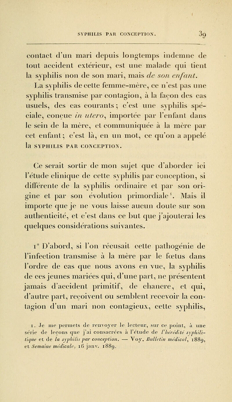 contact d'un mari depuis longtemps indemne de tout accident extérieur, est une malade qui tient la syphilis non de son mari, mais de son enfant. La syphilis de cette femme-mère, ce n'est pas une syphilis transmise par contagion, à la façon des cas usuels, des cas courants ; c'est une syphilis spé- ciale, conçue in utero., importée par l'enfant dans le sein de la mère, et communiquée à la mère par cet enfant; c'est là, en un mot, ce qu'on a appelé la SYPHILIS PAR COKCEPÏION. Ce serait sortir de mon sujet que d'aborder ici l'étude clinique de cette syphilis par conception, si diflerente de la syphilis ordinaire et par son ori- gine et par son évolution primordiale *. Mais il importe que je ne vous laisse aucun doute sur son authenticité, et c'est dans ce but que j'ajouterai les quelques considérations suivantes. 1° D'abord, si l'on récusait cette pathogénie de l'infection transmise à la mère par le fœtus dans l'ordre de cas que nous avons en vue, la syphilis de ces jeunes mariées qui, d'une part, ne présentent jamais d'accident primitif, de chancre, et qui, d'autre part, reçoivent ou semblent recevoir la con- tagion d'un mari non contagieux, cette syphilis, I. Je me permets de reuvojer le lecteur, sur ce point, à une série de leçons que j'ai consacrées à l'étude de Chtrédud syphili- tique et de la sjphilis par conception. — Voy. Bulletin médical, 1889, et Semaine médicale-, 16 janv. 1889.