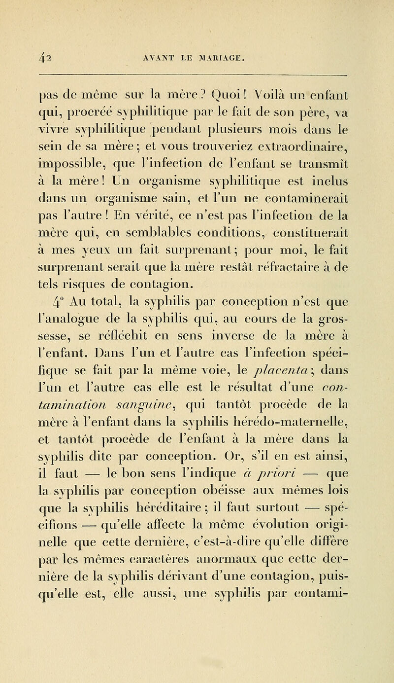 pas de même sur la œière ? Quoi ! Yoilà un enfant qui, procréé syphilitique par le fait de son père, va vivre syphilitique pendant plusieurs mois dans le sein de sa mère ; et vous trouveriez extraordinaire, impossihle, que l'infection de l'enfant se transmît à la mère ! Un organisme syphilitique est inclus dans un organisme sain, et l'un ne contaminerait pas l'autre ! En vérité, ce n'est pas l'infection de la mère qui, en semblables conditions, constituerait à mes yeux un fait surprenant; pour moi, le fait surprenant serait que la mère restât réfractaire à de tels risques de contagion. 4 Au total, la syphilis par conception n'est que l'analogue de la syphilis qui, au cours de la gros- sesse, se réfléchit en sens inverse de la mère à l'enfant. Dans l'un et l'autre cas l'infection spéci- fique se fait par la même voie, le placenta \ dans l'un et l'autre cas elle est le résultat d'une coii- tamination sanguine^ qui tantôt procède de la mère à l'enfant dans la syphilis hérédo-maternelle, et tantôt procède de l'enfant à la mère dans la syphilis dite par conception. Or, s'il en est ainsi, il faut — le bon sens l'indique à priori — que la syphilis par conception obéisse aux mêmes lois que la syphilis héréditaire ; il faut surtout — spé- cifions — qu'elle affecte la même évolution origi- nelle que cette dernière, c'est-à-dire qu'elle diffère par les mêmes caractères anormaux que cette der- nière de la syphilis dérivant d'une contagion, puis- qu'elle est, elle aussi, une syphilis par contami-