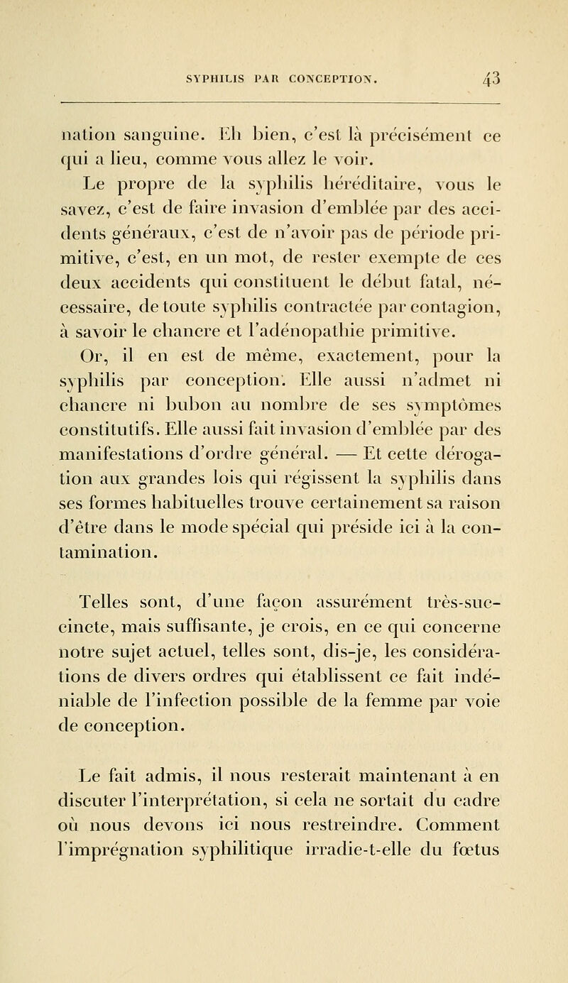 nation sanguine. Eh bien, c'est là précisément ce qui a lieu, comme vous allez le voir. Le propre de la syphilis héréditaire, vous le savez, c'est de faire invasion d'emblée par des acci- dents généraux, c'est de n'avoir pas de période pri- mitive, c'est, en un mot, de rester exempte de ces deux accidents qui constituent le déljut fatal, né- cessaire, de toute syphilis contractée par contagion, à savoir le chancre et l'adénopathie primitive. Or, il en est de même, exactement, pour la syphilis par conception. Elle aussi n'admet ni chancre ni bubon au nombre de ses symptômes constitutifs. Elle aussi fait invasion d'emblée par des manifestations d'ordre général. — Et cette déroga- tion aux grandes lois c|ui régissent la syphilis dans ses formes habituelles trouve certainement sa raison d'être dans le mode spécial qui préside ici à la con- tamination. Telles sont, d'une façon assurément très-suc- cincte, mais suffisante, je crois, en ce qui concerne notre sujet actuel, telles sont, dis-je, les considéra- tions de divers ordres qui établissent ce fait indé- niable de l'infection possible de la femme par voie de conception. Le fait admis, il nous resterait maintenant à en discuter l'interprétation, si cela ne sortait du cadre où nous devons ici nous restreindre. Comment l'imprégnation syphilitique irradie-t-elle du fœtus