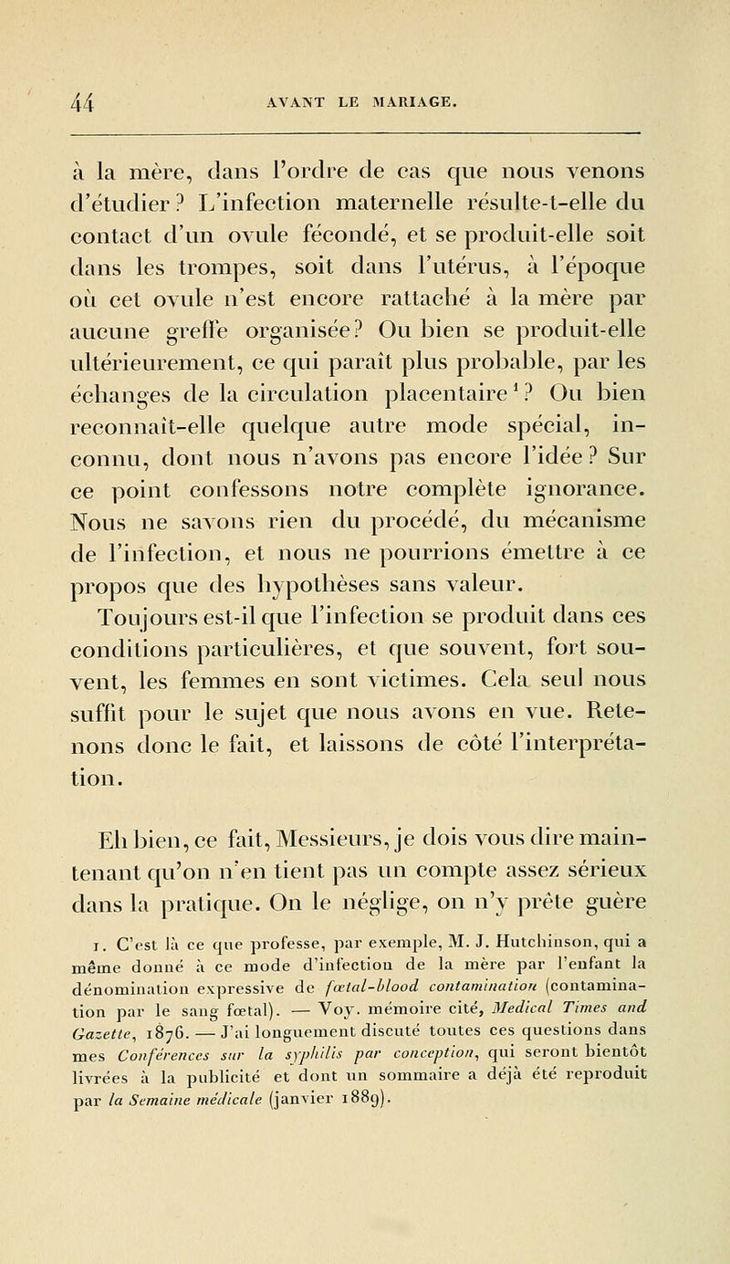 à la mère, dans l'ordre de cas que nous venons d'étudier ? L'infection maternelle rësulte-t-elle du contact d'un ovule fécondé, et se produit-elle soit dans les trompes, soit dans l'utérus, à l'époque où cet ovule n'est encore rattaché à la mère par aucune greffe organisée? Ou bien se produit-elle ultérieurement, ce qui paraît plus probable, par les échanges de la circulation placentaire * ? Ou bien reconnaît-elle quelque autre mode spécial, in- connu, dont nous n'avons pas encore l'idée ? Sur ce point confessons notre complète ignorance. Nous ne savons rien du procédé, du mécanisme de l'infection, et nous ne pourrions émettre à ce propos que des hypothèses sans valeur. Toujours est-il que l'infection se produit dans ces conditions particulières, et que souvent, fort sou- vent, les femmes en sont victimes. Cela seul nous suffit pour le sujet que nous avons en vue. Rete- nons donc le fait, et laissons de côté l'interpréta- tion. Eh bien, ce fait, Messieurs, je dois vous dire main- tenant qu'on n'en tient pas un compte assez sérieux dans la pratique. On le néglige, on n'y prête guère I. C'est là ce que professe, par exemple, M. J. Hutchinson, qui a même donné à ce mode d'infectiou de la mère par l'eufant la dénomination expressive de fœlal-hlood contam'iuation (contamina- tion par le sang fœtal). — ^oj. mémoire cité, Médical Times and Gazette, 1876. — J'ai longuement discuté toutes ces questions dans mes Conférences sur la syphilis par conception, qui seront bientôt livrées à la publicité et dont un sommaire a déjà été reproduit par la Semaine médicale (janvier 1889).