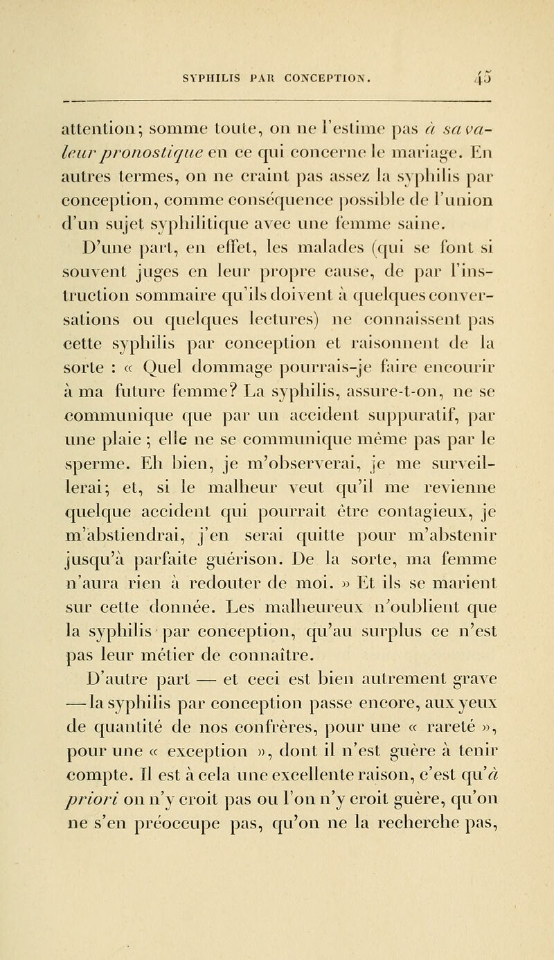 attention; somme toute, on ne l'estime pas à salva- teur pronostique en ce qui concerne le mai'iage. En autres termes, on ne craint pas assez la syphilis par conception, comme conséquence possible de l'union d'un sujet syphilitique avec une lemme saine. D'une part, en effet, les malades (qui se font si souvent juges en leur propre cause, de par l'ins- truction sommaire qu'ils doivent à quelques conver- sations ou quelques lectures) ne connaissent pas cette syphilis par conception et raisonnent de la sorte : « Quel dommage pourrais-je faire encourir à ma future femme? La syphilis, assure-t-on, ne se communique que par un accident suppuratif, par une plaie \ elle ne se communique même pas par le sperme. Eh bien, je m^'observerai, je me surveil- lerai; et, si le malheur veut qu'il me revienne quelque accident qui pourrait être contagieux, je m'abstiendrai, j'en serai quitte pour m'abstenir jusqu'à parfaite guérison. De la sorte, ma femme n'aura rien à redouter de moi. w Et ils se marient sur cette donnée. Les malheureux n'ouljlient que la syphilis par conception, qu'au surplus ce n'est pas leur métier de connaître. D'autre part — et ceci est JDien autrement grave — la syphilis par conception passe encore, aux yeux de quantité de nos confrères, pour une « rareté «, pour une « exception », dont il n'est guère à tenir compte. Il est à cela une excellente raison, c'est quVi: priori on n'y croit pas ou l'on n'y croit guère, qu'on ne s'en préoccupe pas, qu'on ne la recherche pas,