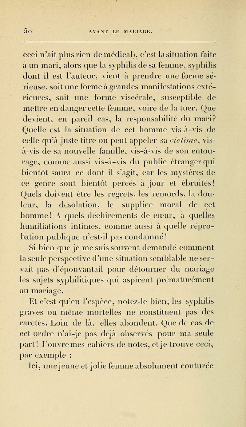 ceci n'ait plus rien de médical), c'est la situation faite a un mari, alors que la syphilis de sa femme, syphilis dont il est l'auteur, vient à prendre une forme sé- rieuse, soit une forme à grandes manifestations exté- rieures, soit une forme viscérale, susceptible de mettre en danger cette femme, voire de la tuer. Que devient, en pareil cas, la responsabilité du mari? Quelle est la situation de cet homme vis-à-vis de celle qu'à juste titre on peut appeler sa victime^ vis- à-vis de sa nouvelle famille, vis-à-vis de son entou- rage, comme aussi vis-à-vis du public étranger qui bientôt saura ce dont il s'agit, car les mystères de ce genre sont bientôt percés à jour et ébruités! Quels doivent être les regrets, les remords, la dou- leur, la désolation, le supplice moral de cet homme! k c|uels déchirements de cœur, à quelles humiliations intimes, comme aussi à quelle répro- bation publique n'est-il pas condamné ! Si bien que je me suis souvent demandé comment la seule perspective d'une situation semblable ne ser- vait pas d'épouvantail pour détourner du mariage les sujets syphilitic{ues qui aspirent prématurément au mariage. Et c'est cju'en l'espèce, notez-le bien, les syphilis graves ou même mortelles ne constituent pas des raretés. Loin de là, elles a])ondent. Que de cas de cet ordre n'ai-je pas déjà observés pour rria seule part! J'ouvre mes cahiers de notes, et je trouve ceci, par exemple : Ici, une jeune et jolie femme absolument couturée