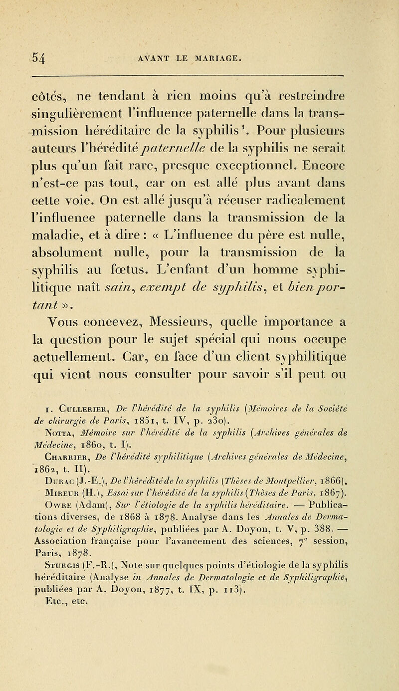 côtés, ne tendant à rien moins qu'à restreindre singulièrement l'influence paternelle dans la trans- mission héréditaire de la syphilis ^ Pour plusieurs auteurs Vhévéàiiépaternelle de la syphilis ne serait plus qu'un fait rare, presque exceptionnel. Encore n'est-ce pas tout, car on est allé plus avant dans cette voie. On est allé jusqu'à récuser radicalement l'influence paternelle dans la transmission de la maladie, et à dire : « L'influence du père est nulle, absolument nulle, pour la transmission de la syphilis au fœtus. L'enfant d'un homme syphi- litique naît sain^ exempt de syphilis^ et bien por- tant ». Yous concevez, Messieurs, quelle importance a la question pour le sujet spécial qui nous occupe actuellement. Car, en face d'un client syphilitique qui vient nous consulter pour savoir s'il peut ou I. CuLLERiER, De rhérédité de la syphilis [Mémoires de la Société de chirurgie de Paris, i85i, t. IV, p. aSo). NoTTA, Mémoire sur ^hérédité de la syphilis [Archives générales de Médecine, 1860, t. I). Charrier, De Phérédité syphilitique [Archives générales de Médecine, 1862, t. II). DiiR/VC (J.-E.), De riiéréditéde la syphilis [Thèses de Montpellier, 1866). MiHEUH (H.), Essai sur Vhérédité de la syphilis [Thèses de Paris, 1867). OwKE (Adam), Sur l'étiologie de la syphilis héréditaire. — Publica- tions diverses, de 1868 à 1878. Analyse dans les Annales de Derma- tologie et de Syphiligraphie, publiées par A. Doyou, t. V, p. 388. — Association française poiir l'avancement des sciences, 7 session, Paris, 1878. Sturgis (F.-R.), Note sur quelques points d'étiologie de la syphilis héréditaire (Analyse iti Annales de Dermatologie et de Syphiligraphie, publiées par A. Doyon, 1877, t. IX, p. ii3). Etc., etc.