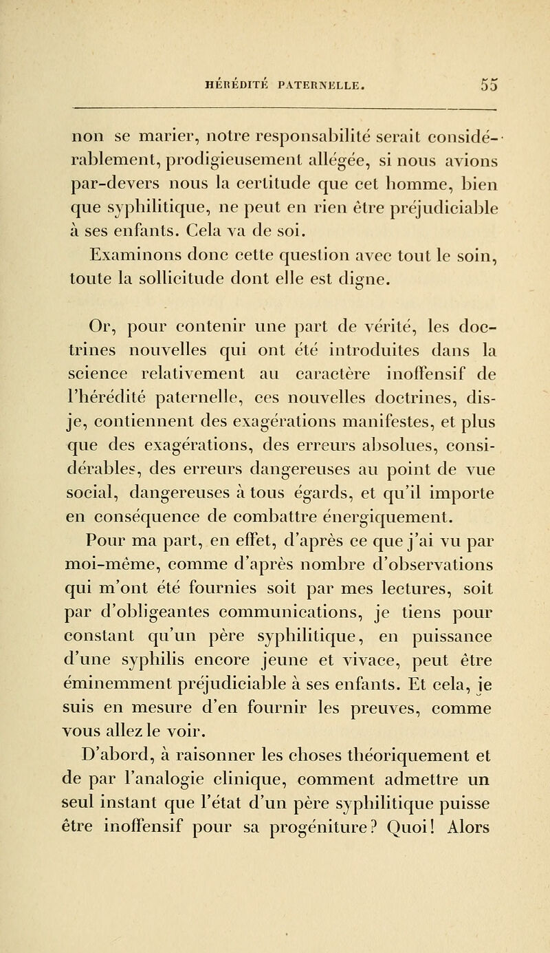 non se marier, notre responsabilité serait considé- rablement, prodigieusement allégée, si nous avions par-devers nous la certitude que cet homme, bien que syphilitique, ne peut en rien être préjudiciable à ses enfants. Cela va de soi. Examinons donc cette question avec tout le soin, toute la sollicitude dont elle est digne. Or, pour contenir une part de vérité, les doc- trines nouvelles qui ont été introduites dans la science relativement au caractère inoffensif de l'hérédité paternelle, ces nouvelles doctrines, dis- je, contiennent des exagérations manifestes, et plus que des exagérations, des erreurs absolues, consi- dérables, des erreurs dangereuses au point de vue social, dangereuses à tous égards, et qu'il importe en conséquence de combattre énergiquement. Pour ma part, en effet, d'après ce que j'ai vu par moi-même, comme d'après nombre d'observations qui m'ont été fournies soit par mes lectures, soit par d'obligeantes communications, je tiens pour constant qu'un père syphilitique, en puissance d'une syphilis encore jeune et vivace, peut être éminemment préjudiciable à ses enfants. Et cela, ie suis en mesure d'en fournir les preuves, comme vous allez le voir. D'abord, à raisonner les choses théoriquement et de par l'analogie clinique, comment admettre un seul instant que l'état d'un père syphilitique puisse être inoffensif pour sa progéniture? Quoi! Alors