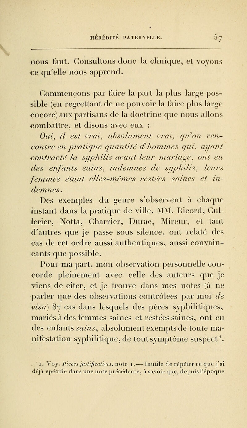 nous faut. Consultons donc la clinique, et voyons ce qu'elle nous apprend. Commençons par faire la part la plus large pos- sible (en regrettant de ne pouvoir la faire plus large encore) aux partisans de la doctrine que nous allons combattre, et disons avec eux : Oui, il est vrai, absolument vrai, qu'ion ren- contre en pratique quantité dlionimes qui, ayant contracté la syphilis avant leur mariage, ont eu des enfants sains, indemnes de syphilis, leurs femmes étant elles-m^êmes restées saines et in- demnes. Des exemples du genre s'observent à chaque instant dans la pratique de ville. MM. Ricord, Cul lerier, Notta, Charrier, Durac, Mireur, et tant d'autres que je passe sous silence, ont relaté des cas de cet ordre aussi authentiques, aussi convain- cants que possible. Pour ma part, mon observation personnelle con- corde pleinement avec celle des auteurs que je viens de citer, et je trouve dans mes notes (à ne parler que des observations contrôlées par moi de i>isiL) 87 cas dans lesquels des pères syphilitiques, mariés à des femmes saines et restées saines, ont eu des enfants 5«m5, absolument exempts de toute ma- nifestation syphilitique, de tout symptôme suspecta 1. Voy, Pièces justificatives^ noie i.— Inutile de répéter ce que j'ai déjà spécifié dans une note précédente, à sa^'oir que, depuis l'époque