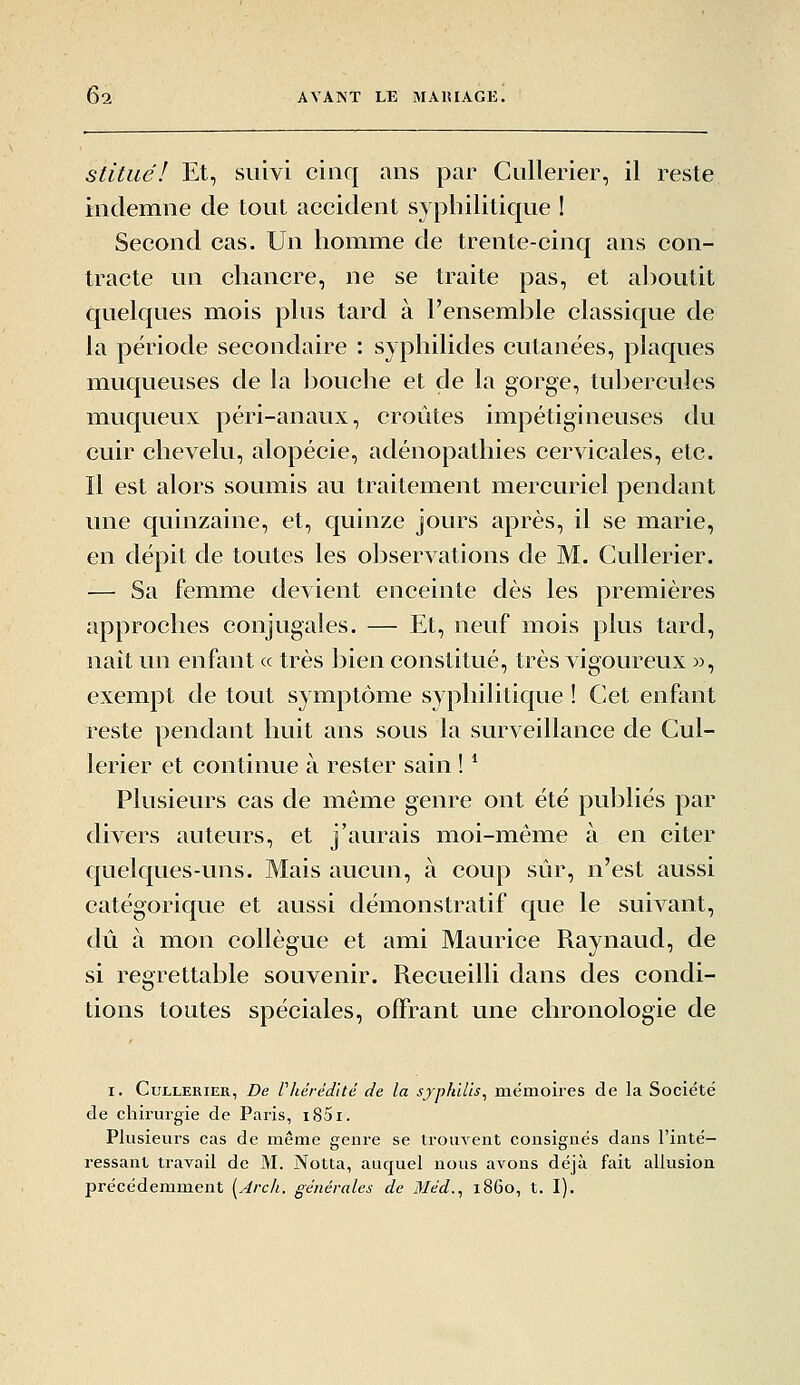 stituél Et, suivi cinq ans par Cullerier, il reste indemne de tout accident syphilitique 1 Second cas. Un homme de trente-cinq ans con- tracte un chancre, ne se traite pas, et aboutit ffuelques mois plus tard à l'ensemble classique de la période secondaire : syphilides cutanées, plaques muqueuses de la bouche et de la gorge, tuljcrcules muqueux péri-anaux, croûtes impétigineuses du cuir chevelu, alopécie, adénopathies cervicales, etc. Il est alors soumis au traitement mercuriel pendant une quinzaine, et, quinze jours après, il se marie, en dépit de toutes les observations de M. Cullerier. — Sa femme devient enceinte dès les premières approches conjugales. — Et, neuf mois plus tard, naît un enfant « très bien constitué, très vigoureux », exempt de tout symptôme syphilitique ! Cet enfant reste pendant huit ans sous la surveillance de Cul- lerier et continue à rester sain ! * Plusieurs cas de même genre ont été publiés par divers auteurs, et j'aurais moi-même à en citer quelques-uns. Mais aucun, à coup sûr, n'est aussi catégorique et aussi démonstratif que le suivant, dû à mon collègue et ami Maurice Raynaud, de si regrettable souvenir. Recueilli dans des condi- tions toutes spéciales, offrant une chronologie de I. Cullerier, De Vhérédité de la sypJnUs^ mémoires de la Société de chirurgie de Paris, iS5i. Plusieurs cas de même genre se trouvent consignés dans l'inté- ressant travail de M. Notta, auquel nous avons déjà fait allusion précédemment [Arch. générales de Méd., 1860, t. I).