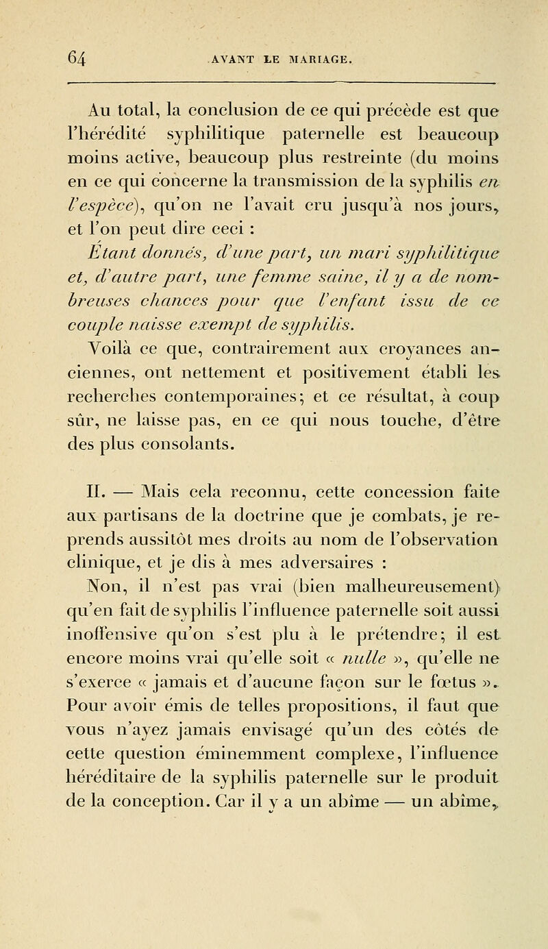 Au total, la conclusion de ce qui précède est que l'hérédité syphilitique paternelle est beaucoup moins active, beaucoup plus restreinte (du moins en ce qui concerne la transmission de la syphilis eiv respècé)^ qu'on ne l'avait cru jusqu'à nos jours, et l'on peut dire ceci : Etant donnés, d'une part y un mari syphilitique et, d'autre part, une femme saine, il y a de nom- breuses chances pour que l'enfant issu de ce couple naisse exempt de syphilis. Voilà ce que, contrairement aux croyances an- ciennes, ont nettement et positivement établi les. recherches contemporaines; et ce résultat, à coup sûr, ne laisse pas, en ce qui nous touche, d'être des plus consolants. II. — Mais cela reconnu, cette concession faite aux partisans de la doctrine que je combats, je re- prends aussitôt mes droits au nom de l'observation clinique, et je dis à mes adversaires : Non, il n'est pas vrai (bien malheureusement) qu'en fait de syphilis l'influence paternelle soit aussi inoffensive qu'on s'est plu à le prétendre; il est encore moins vrai qu'elle soit « nulle w, qu'elle ne s'exerce « jamais et d'aucune façon sur le fœtus w. Pour avoir émis de telles propositions, il faut que vous n'ayez jamais envisagé qu'un des côtés de cette question éminemment complexe, l'influence héréditaire de la syphilis paternelle sur le produit de la conception. Car il y a un abîme — un abîme^