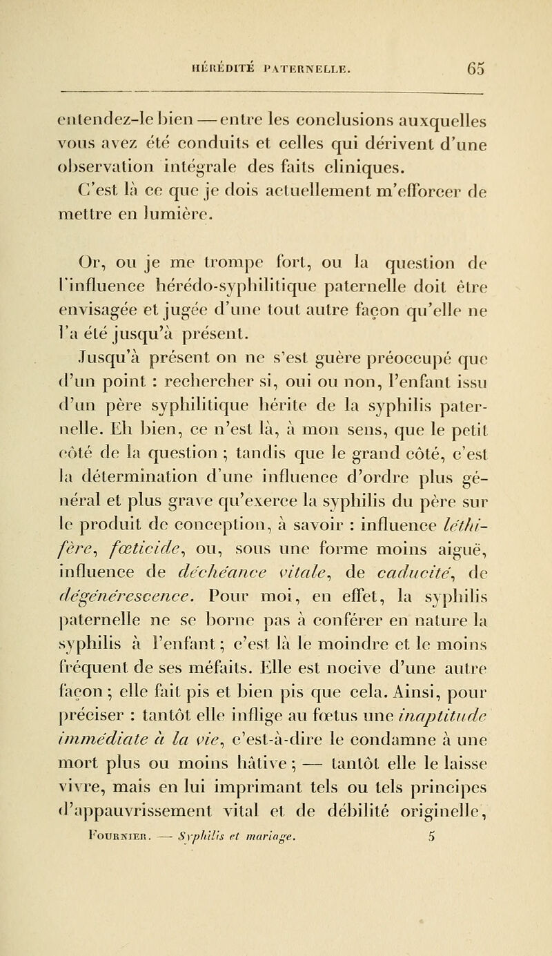 entendez-le l)ien — entre les conclusions auxquelles vous avez été conduits et celles qui dérivent d'une observation intégrale des faits cliniques. C'est là ce que je dois actuellement m'effbrcer de mettre en lumière. Or, ou je me trompe fort, ou la question de finfluence hérédo-syphilitique paternelle doit être envisagée et jugée d'une tout autre façon qu'elle ne l'a été jusqu'à présent. Jusqu'à présent on ne s'est guère préoccupé que d'un point : rechercher si, oui ou non, l'enfant issu d'un père syphilitique hérite de la syphilis pater- nelle. Eh bien, ce n'est là, à mon sens, que le petit côté de la question ; tandis que le grand côté, c'est la détermination d'une influence d'ordre plus gé- néral et plus graAC qu'exerce la syphilis du père sur le produit de conception, à savoir : influence létJd- fère^ fœticide^ ou, sous une forme moins aiguë, influence de déchéance vitale^ de caducité^ de dégénérescence. Pour moi, en effet, la syphilis paternelle ne se borne pas à conférer en nature la syphilis à l'enfant; c'est là le moindre et le moins fréquent de ses méfaits. Elle est nocive d'une autre façon-, elle fait pis et bien pis que cela. Ainsi, pour préciser : tantôt elle inflige au fœtus une inaptitude immédiate à la vie., c'est-à-dire le condamne à une mort plus ou moins hâtive \ — tantôt elle le laisse vivre, mais en lui imprimant tels ou tels principes d'appauvrissement vital et de débilité originelle, FouKKiER. —• Svphïl'is et mariage. 5