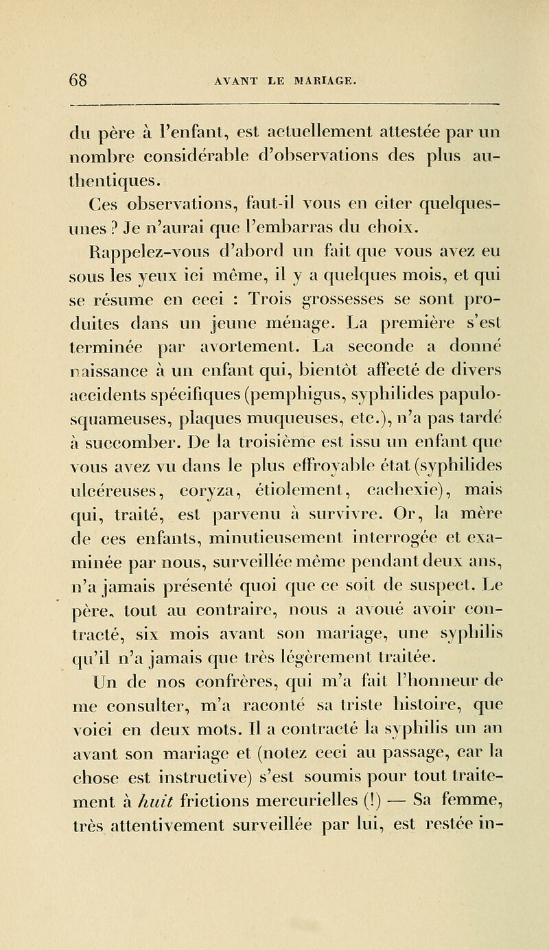 du père à l'enfant, est actuellement attestée par un nombre considérable d'observations des pkis au- thentiques. Ces observations, faut-il vous en citer quelques- unes ? Je n'aurai que l'embarras du choix. Rappelez-vous d'abord un fait que vous avez eu sous les yeux ici même, il y a quelques mois, et qui se résume en ceci : Trois grossesses se sont pro- duites dans un jeune ménage. La première s'est terminée par avortement. La seconde a donné naissance à un enfant qui, bientôt affecté de divers accidents spécifiques (pemphigus, syphilides papulo- squameuses, plaques muqueuses, etc.), n'a pas tardé à succomber. De la troisième est issu un enfant que vous avez vu dans le plus effroyal^le état (syphilides ulcéreuses, coryza, étiolement, cachexie), mais qui, traité, est parvenu à survivre. Or, la mère de ces enfants, minutieusement interrogée et exa- minée par novis, surveillée même pendant deux ans, n'a jamais présenté quoi que ce soit de suspect. Le père, tout au contraire, nous a avoué avoir con- tracté, six mois avant son mariage, une syphilis qu'il n'a jamais C|ue très légèrement traitée. Un de nos confrères, qui m'a fait l'honneur de me consulter, m'a raconté sa triste histoire, que voici en deux mots. Il a contracté la syphilis un an avant son mariage et (notez ceci au passage, car la chose est instructive) s'est soumis pour tout traite- ment à huit frictions mercurielles (!) — Sa femme, très attentivement surveillée par lui, est restée in-