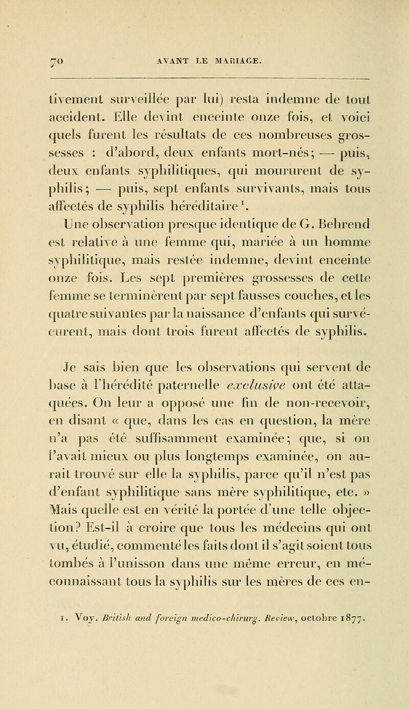 tivement surveillée par lui) resta indemne de tout accident. Elle devint enceinte onze fois, et voici quels furent les résultats de ces nombreuses gros- sesses : d'abord, deux enfants mort-nés;-—- puis, deux enfants syphilitiques, qui moururent de sv- pliilis ; — puis, sept enfants survivants, mais tous affectés de syphilis héréditaire *. Une observation presque identique de G. Behrend est relative à une femme qui, mariée à un homme syphilitique, mais restée indemne, devint enceinte onze fois. Les sept premières grossesses de cette femme se terminèrent par sept fausses couches, et les quatre suivantes par la naissance d'enfants qui survé- curent, mais dont trois furent affectés de syphilis. Je sais bien que les observations qui servent de base à l'hérédité paternelle exclusive ont été atta- quées. On leur a opposé une fin de non-recevoir, en disant « que, dans les cas en question, la mère n'a pas été suffisamment examinée ; que, si on l'avait miieux ou plus longtemps examinée, on au- rait trouvé sur elle la syphilis, parce qu'il n'est pas d'enfant syphilitique sans mère syphilitique, etc. » Mais quelle est en vérité la portée d'une telle objec- tion? Est-il à croire que tous les médecins qui ont vu, étudié, commenté les faits dont il s'agit soient tous tombés à l'unisson dans une même erreur, en mé- connaissant tous la syphilis sur les mères de ces en- I. Voy. Brhish and foreign mecUco-chirurg. Review^ octobre 1877.