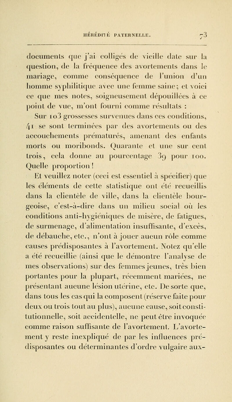 documents que j'ai colligés de vieille date sur la question, de la fréquence des avortemenls dans le mariage, comm^e conséquence de l'union d'un homme syphilitique avec une femme saine; et voici ce que m^es notes, soigneusement dépouillées à ce point de vue, m'ont fourni comme résultats : Sur loj grossesses survenues dans ces conditions, [\i se sont terminées par des avortemeiits ou des accouchements prématurés, amenant des enfants morts ou moribonds. Quarante et une sur cent trois, cela donne au pourcentage 3r) pour loo. Quelle proportion ! Et veuillez noter (ceci est essentiel à spécifier) que les éléments de cette statistique ont été recueillis dans la clientèle de ville, dans la clientèle bour- geoise, c'est-à-dire dans un milieu social où les conditions anti-hygiéniques de misère, de fatigues, de surmenage, d'alimentation insuffisante, d'excès, de débauche, etc., n'ont à jouer aucun rôle comme causes prédisposantes à l'avortement. Notez qu'elle a été recueillie (ainsi que le démontre l'analyse de mes observations) sur des femmes jeunes, très bien portantes pour la plupart, récemment mariées, ne présentant aucune lésion utérine, etc. De sorte que, dans tous les cas qui la composent (réserve faite pour deux ou trois tout au plus), aucune cause, soit consti- tutionnelle, soit accidentelle, ne peut être invoquée comme raison suffisante de l'avortement. L'avorte- ment y reste inexpliqué de par les influences pré- disposantes ou déterminantes d'ordre vulgaire aux-