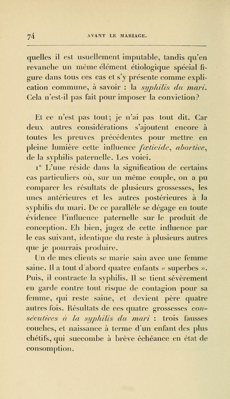 quelles il est usuellement imputable, tandis qu'en revanche un même élément étiologique spécial fi- gure dans tous ces cas et s'y présente comme expli- cation commune, à savoir : la syphilis du mari. Cela n'est-il pas fait pour imposer la conviction ? Et ce n'est pas tout; je n'ai pas tout dit. Car deux autres considérations s'ajoutent encore à toutes les preuves précédentes pour mettre en pleine lumière cette influence fœticide^ abortive^ de la syphilis paternelle. Les voici. 1° L'une réside dans la signification de certains cas particuliers où, sur un même couple, on a pu comparer les résultats de plusieurs grossesses, les unes antérieures et les autres postérieures à la syphilis du mari. De ce parallèle se dégage en toute évidence l'influence paternelle sur le produit de conception. Eh bien, jugez de cette influence par le cas suivant, identique du reste à plusieurs autres que je pourrais produire. Un de mes clients se marie sain avec une femme saine. Il a tout dabord quatre enfants « superbes ». Puis, il contracte la syphilis. Il se tient sévèrement en garde contre tout risque de contagion pour sa femme, qui reste saine, et devient père quatre autres fois. Résultats de ces quatre grossesses con- sécutives à la syphilis du mari : trois fausses couches, et naissance à terme d'un enfant des plus chétifs, qui succombe à brève échéance en état de consomption.