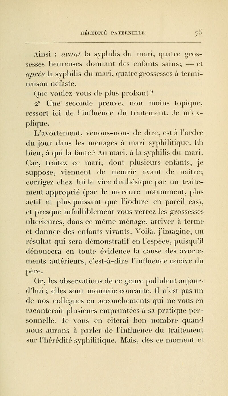 Ainsi : m^ant la syphilis du mari, quatre gros- sesses heureuses donnant des enfants sains; — et après la syphilis du mari, quatre grossesses à termi- naison néfaste. Que voulez-vous de plus probant ? 2° Une seconde preuve, non moins topique, ressort ici de l'influence du traitement. Je m'ex- plique. L'avortement, venons-nous de dire, est à l'ordre du jour dans les ménages à mari syphilitique. Eh bien, à qui la faute? Au mari, à la syphilis du mari. Car, traitez ce mari, dont plusieurs enfants, je suppose, viennent de mourir avant de naître; corrigez chez lui le vice diathésique par un traite- ment approprié (par le mercure notamment, plus actif et plus puissant que l'iodure en pareil cas), et presque infailliblement vous verrez les grossesses ultérieures, dans ce même ménage, arriver à terme et donner des enfants vivants. Voilà, j'imagine, un résultat qui sera démonstratif en l'espèce, puisqu'il dénoncera en toute évidence la cause des avorte- ments antérieurs, c'est-à-dire l'influence nocive du père. Or, les observations de ce genre pullulent aujour- d'hui ; elles sont monnaie courante. Il n'est pas un de nos collègues en accouchements qui ne vous en raconterait plusieurs empruntées à sa pratique per- sonnelle. Je vous en citerai bon nombre quand nous aurons à parler de l'influence du traitement sur l'hérédité syphilitique. Mais, dès ce moment et