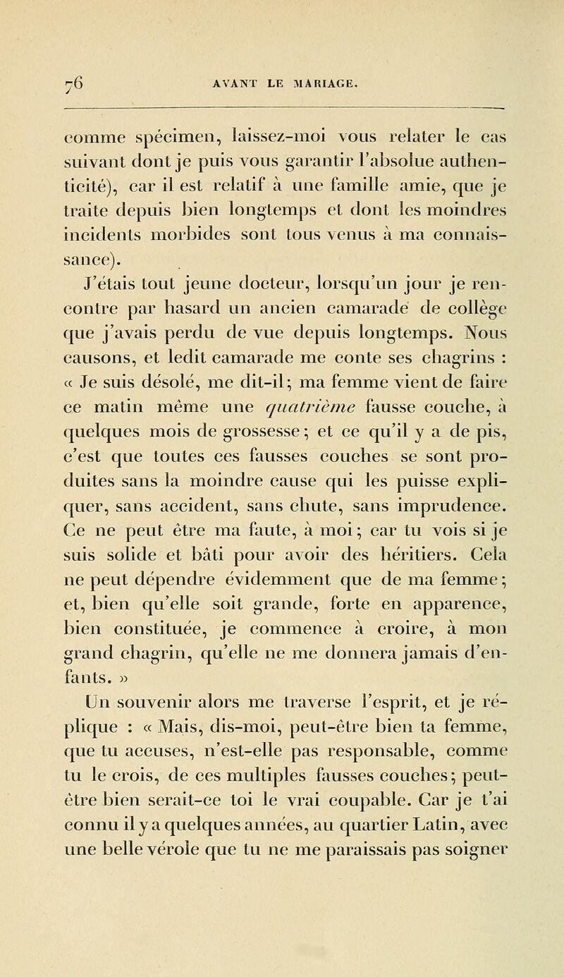 comme spécimen, laissez-moi vous relater le cas suivant dont je puis vous garantir l'absolue authen- ticité), car il est relatif à une famille amie, que je traite depuis bien longtemps et dont les moindres incidents morbides sont tous venus à ma connais- sance). J'étais tout jeune docteur, lorsqu'un jour je ren- contre par hasard un ancien camarade de collège que j'avais perdu de vue depuis longtemps. Nous causons, et ledit camarade me conte ses chagrins : ce Je suis désolé, me dit-il; ma femme vient de faire ce matin même une quatrième fausse couche, à quelques mois de grossesse \ et ce qu'il y a de pis, c'est que toutes ces fausses couches se sont pro- duites sans la moindre cause qui les puisse expli- quer, sans accident, sans chute, sans imprudence. Ce ne peut être ma faute, à moi \ car tu vois si je suis solide et bâti pour avoir des héritiers. Cela ne peut dépendre évidemment que de ma femme ; et, bien qu'elle soit grande, forte en apparence, bien constituée, je commence à croire, à mon grand chagrin, qu'elle ne me donnera jamais d'en- fants. r> Un souvenir alors me traverse l'esprit, et je ré- plique : « Mais, dis-moi, peut-être bien ta femme, que tu accuses, n'est-elle pas responsable, comme tu le crois, de ces miultiples fausses couches \ peut- être bien serait-ce toi le vrai coupable. Car je t'ai connu ily a quelques années, au quartier Latin, avec une belle vérole que tu ne me paraissais pas soigner