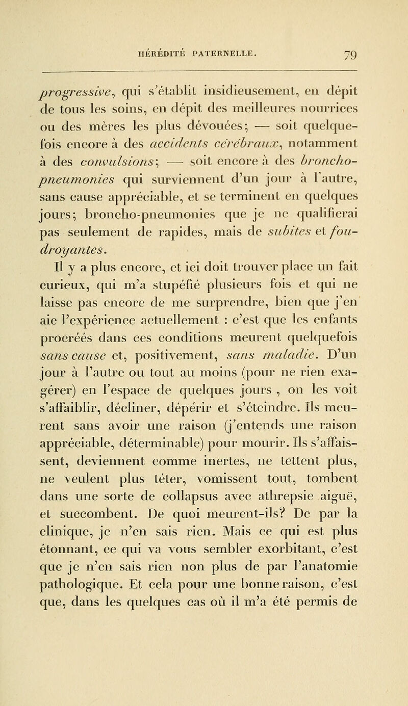 progressive^ qui s'établit insidieusement, en dépit de tous les soins, en dépit des meilleures nourrices ou des mères les plus dévouées; — soit quelque- fois encore à des accidents cérébraux^ notamment à des convulsions'^ — soit encore à des broncho- pneumonies qui surviennent d'un jour à 1 autre, sans cause appréciable, et se terminent en quelques jours; broncho-pneumonies que je ne qualifierai pas seulement de rapides, mais de subites et fou- droyantes. Il y a plus encore, et ici doit trouver place un fait curieux, qui m'a stupéfié plusieurs fois et qui ne laisse pas encore de me surprendre, bien que j'en aie l'expérience actuellement : c'est que les enfants procréés dans ces conditions meurent quelquefois sans cause et, positivement, sans maladie. D'un jour à l'autre ou tout au moins (pour ne rien exa- gérer) en l'espace de quelques jours , on les voit s'affaiblir, décliner, dépérir et s'éteindre. Ils meu- rent sans avoir une raison (j'entends une raison appréciable, déterminable) pour mourir. Ils s'affais- sent, deviennent comme inertes, ne tettent plus, ne veulent plus téter, vomissent tout, tombent dans une sorte de collapsus avec athrepsie aiguë, et succombent. De quoi meurent-ils? De par la clinique, je n'en sais rien. Mais ce qui est plus étonnant, ce qui va vous sembler exorbitant, c'est que je n'en sais rien non plus de par l'anatomie pathologique. Et cela pour une bonne raison, c'est que, dans les quelques cas où il m'a été permis de