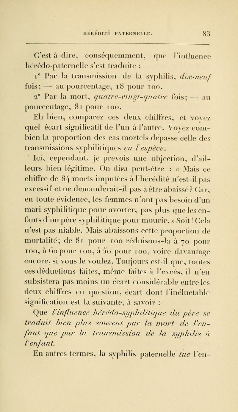 C'est-à-dire, conséquemment, que l'influence hérédo-paternelle s'est traduite : 1° Par la transmission de la syphilis, dix-neuf fois; — au pourcentage, i8 pour loo. 2° Par la mort, quatre-vingt-quatre fois; — au pourcentage, 8i pour loo. Eh bien, comparez ces deux chiffres, et voyez quel écart significatif de l'un à l'autre. Voyez com- bien la proportion des cas mortels dépasse celle des transmissions syphilitiques en l'espèce. Ici, cependant, je prévois une objection, d'ail- leurs bien légitime. On dira peut-être : « Mais ce chiffre de 84 morts imputées à l'hérédité n'est-il pas excessif et ne demanderait-il pas à être abaissé? Car, en toute évidence, les femmes n'ont pas besoin d'un mari syphilitique pour avorter, pas plus que les en- fants d'un père syphilitique pour mourir. » Soit ! Cela n'est pas niable. Mais abaissons cette proportion de mortalité; de 8i pour loo réduisons-la à 70 pour 100, à 60 pour 100, à 5o pour 100, voire davantage encore, si vous le voulez. Toujours est-il que, toutes ces déductions faites, même faites à l'excès, il n'en subsistera pas moins un écart considérable entre les deux chiffres en question, écart dont Tinéluctalole signification est la suivante, à savoir : Que l'influence hérédo-syphilitique du père se traduit bien plus souvent par la mort de l'en- fant que par la transmission de la sijphilis à l'enfant. En autres termes, la syphilis paternelle tue l'en-