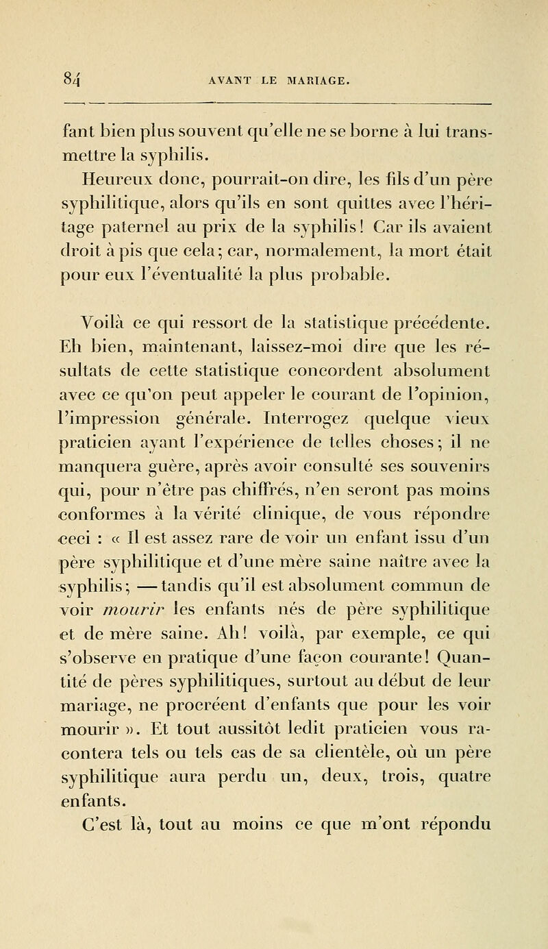 fant bien plus souvent qu'elle ne se borne à lui trans- mettre la syphilis. Heureux donc, pourrait-on dire, les fils d'un père syphilitique, alors qu'ils en sont quittes avec l'héri- tage paternel au prix de la syphilis ! Car ils avaient droit à pis que cela ; car, normalement, la mort était pour eux l'éventualité la plus probable. Voilà ce qui ressort de la statistique précédente. Eh bien, maintenant, laissez-moi dire que les ré- sultats de cette statistique concordent absolument avec ce qu'on peut appeler le courant de l'opinion, l'impression générale. Interrogez quelque vieux praticien ayant l'expérience de telles choses ; il ne manquera guère, après avoir consulté ses souvenirs qui, pour n'être pas chiffrés, n'en seront pas mioins conformes à la vérité clinique, de vous répondre ceci : « Il est assez rare de voir un enfant issu d'un père syphilitique et d'une mère saine naître avec la syphilis; —tandis qu'il est absolument commun de voir mourir les enfants nés de père syphilitique et de mère saine. Ah! voilà, par exemple, ce qui s'observe en pratique d'une façon courante ! Quan- tité de pères syphilitiques, surtout au début de leur mariage, ne procréent d'enfants que pour les voir mourir ». Et tout aussitôt ledit praticien vous ra- contera tels ou tels cas de sa clientèle, où un père syphilitique aura perdu un, deux, trois, quatre enfants. C'est là, tout au moins ce que m'ont répondu