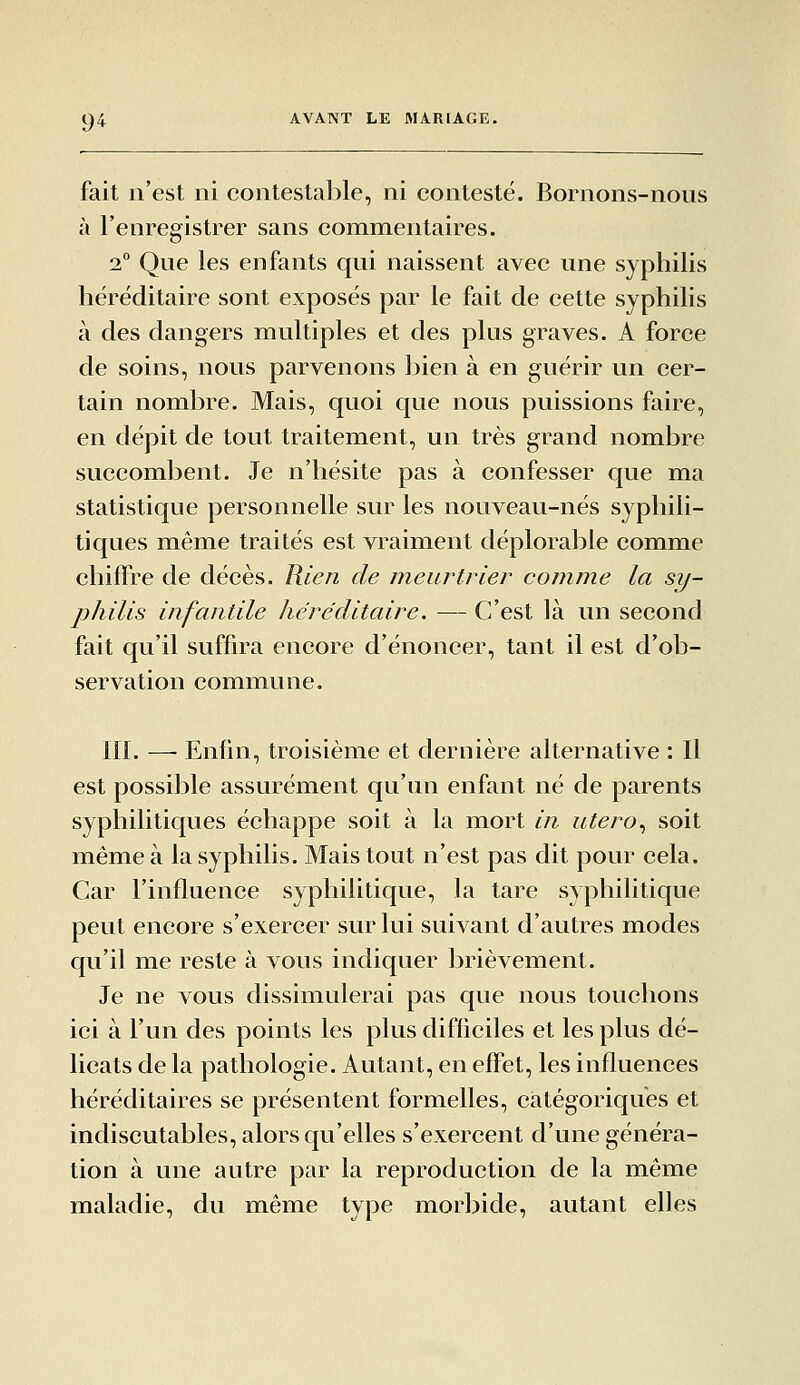 fait n'est ni contestable, ni contesté. Bornons-nous à l'enregistrer sans commentaires. 2° Que les enfants qui naissent avec une syphilis héréditaire sont exposés par le fait de cette syphilis à des dangers multiples et des plus graves. A force de soins, nous parvenons bien à en guérir un cer- tain nombre. Mais, quoi que nous puissions faire, en dépit de tout traitement, un très grand nombre succombent. Je n'hésite pas à confesser que ma statistique personnelle sur les nouveau-nés syphili- tiques même traités est vraiment déplorable comme chiffre de décès. Rien de meurtrier comme la sy- philis infantile héréditaire. — C'est là un second fait qu'il suffira encore d'énoncer, tant il est d'ob- servation commune. ni. — Enfin, troisième et dernière alternative : Il est possible assurément qu'un enfant né de parents syphilitiques échappe soit à la mort in utero., soit même à la syphilis. Mais tout n'est pas dit pour cela. Car l'influence syphilitique, la tare syphilitique peut encore s'exercer sur lui suivant d'autres modes qu'il me reste à vous indiquer brièvement. Je ne vous dissimulerai pas que nous touchons ici à l'un des points les plus difficiles et les plus dé- licats de la pathologie. Autant, en effet, les influences héréditaires se présentent formelles, catégoriques et indiscutables, alors qu'elles s'exercent d'une généra- tion à une autre par la reproduction de la même maladie, du même type morbide, autant elles