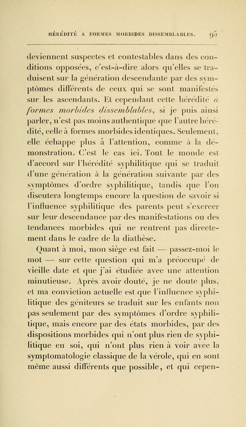 HEREDITE A. FOUMES MORBIDES DISSEMBLABLES. C).) deviennent suspectes et contestables dans des con- ditions opposées, c'est-à-dire alors qu'elles se tra- duisent sur la génération descendante par des sym- ptômes différents de ceux qui se sont manifestés sur les ascendants. Et cependant cette hérédité à formes morbides dissemblables^ si je puis ainsi parler, n'est pas moins authentique que l'autre héré- dité, celle à formes morbides identiques. Seulement, elle échappe plus a l'attention, comme à la dé- monstration. C'est le cas ici. Tout le monde est d'accord sur l'hérédité S) philitique qui se traduit d'une génération à la génération suivante par des symptômes d'ordre syphilitique, tandis que l'on discutera longtemps encore la question de savoir si l'influence syphilitique des parents peut s'exercer sur leur descendance par des manifestations ou des tendances morbides qui ne rentrent pas directe- ment dans le cadre de la diathèse. Quant à moi, mon siège est fait — passez-moi le mot — sur cette question qui m'a préoccupé de vieille date et que j'ai étudiée avec une attention minutieuse. Après avoir douté, je ne doute plus, et ma conviction actuelle est que l'influence syphi- litique des géniteurs se traduit sur les enfants non pas seulement par des symptômes d'ordre syphili- tique, mais encore par des états morbides, par des dispositions morbides qui n'ont plus rien de syphi- litique en soi, qui n'ont plus rien à voir avec la symptomatologie classique de la vérole, qui en sont même aussi différents que possible, et qui cepen-