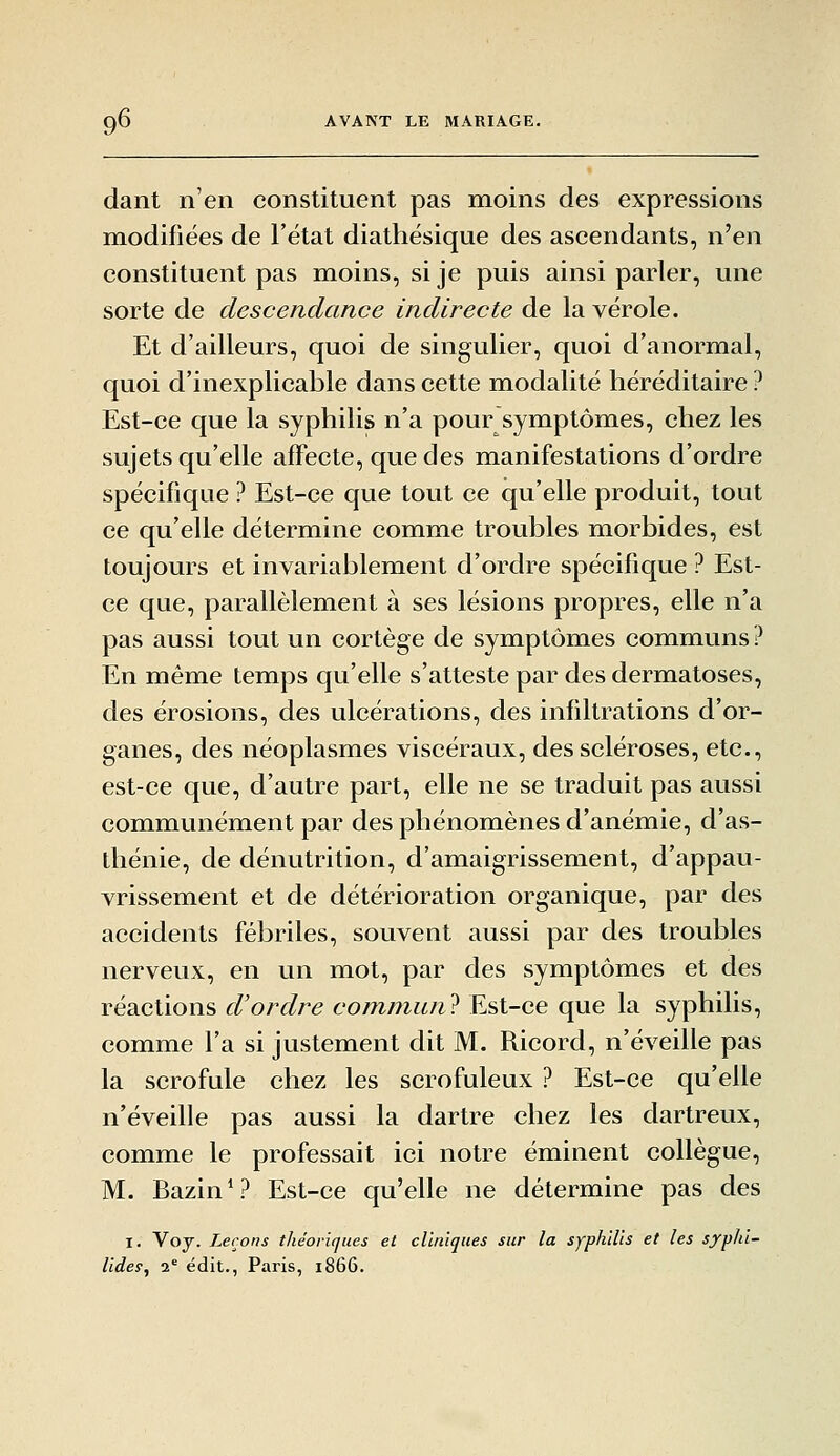 dant n'en constituent pas moins des expressions modifiées de l'état diathésique des ascendants, n'en constituent pas mioins, sije puis ainsi parler, une sorte de descendance indirecte de la vérole. Et d'ailleurs, quoi de singulier, quoi d'anormal, quoi d'inexplicable dans cette modalité héréditaire ? Est-ce que la syphilis n'a pour symptômes, chez les sujets qu'elle affecte, que des manifestations d'ordre spécifique ? Est-ce que tout ce qu'elle produit, tout ce qu'elle détermine comme troubles morbides, est toujours et invariablement d'ordre spécifique ? Est- ce que, parallèlement à ses lésions propres, elle n'a pas aussi tout un cortège de symptômes communs ? En même temps qu'elle s'atteste par des dermatoses, des érosions, des ulcérations, des infiltrations d'or- ganes, des néoplasmes viscéraux, des scléroses, etc., est-ce que, d'autre part, elle ne se traduit pas aussi communément par des phénomènes d'anémie, d'as- thénie, de dénutrition, d'amaigrissement, d'appau- vrissement et de détérioration organique, par des accidents fébriles, souvent aussi par des troubles nerveux, en un mot, par des symptômes et des réactions d'ordre commune Est-ce que la syphilis, comme l'a si justement dit M. Ricord, n'éveille pas la scrofule chez les scrofuleux ? Est-ce qu'elle n'éveille pas aussi la dartre chez les dartreux, comme le professait ici notre éminent collègue, M. Bazin V^ Est-ce qu'elle ne détermine pas des I. Voj. Leçons théoriques et cliniques sur la syphilis et les syphi- lidep, 2* édit., Paris, 1866.