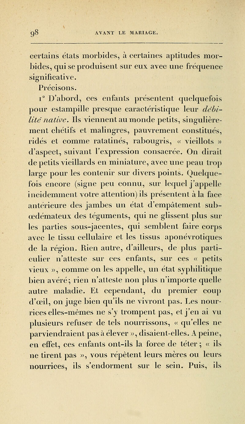 certains états morbides, à certaines aptitudes mor- bides, qui se produisent sur eux avec une fréquence significative. Précisons. i D'abord, ces enfants présentent quelquefois pour estampille presque caractéristique leur débi- lité native. Ils viennent au monde petits, singulière- ment chétifs et malingres, pauvrement constitués, ridés et comme ratatinés, rabougris, « vieillots » d'aspect, suivant l'expression consacrée. On dirait de petits vieillards en miniature, avec une peau trop large pour les contenir sur divers points. Quelque- fois encore (signe peu connu, sur lequel j'appelle incidemment votre attention) ils présentent à la face antérieure des jambes un état d'empâtement sub- œdémateux des téguments, qui ne glissent plus sur les parties sous-jacentes, qui semblent faire corps avec le tissu cellulaire et les tissus aponévrotiques de la région. Rien autre, d'ailleurs, de plus parti- culier n'atteste sur ces enfants, sur ces « petits vieux », comme on les appelle, un état syphilitique bien avéré; rien n'atteste non plus n'importe quelle autre maladie. Et cependant, du premier coup d'œil, on juge bien qu'ils ne vivront pas. Les nour- rices elles-mêmes ne s'y trompent pas, et j'en ai vu plusieurs refuser de tels nourrissons, « qu'elles ne parviendraient pas à élever », disaient-elles. A peine, en effet, ces enfants ont-ils la force de téter ; « ils ne tirent pas », vous répètent leurs mères ou leurs nourrices, ils s'endorment sur le sein. Puis, ils