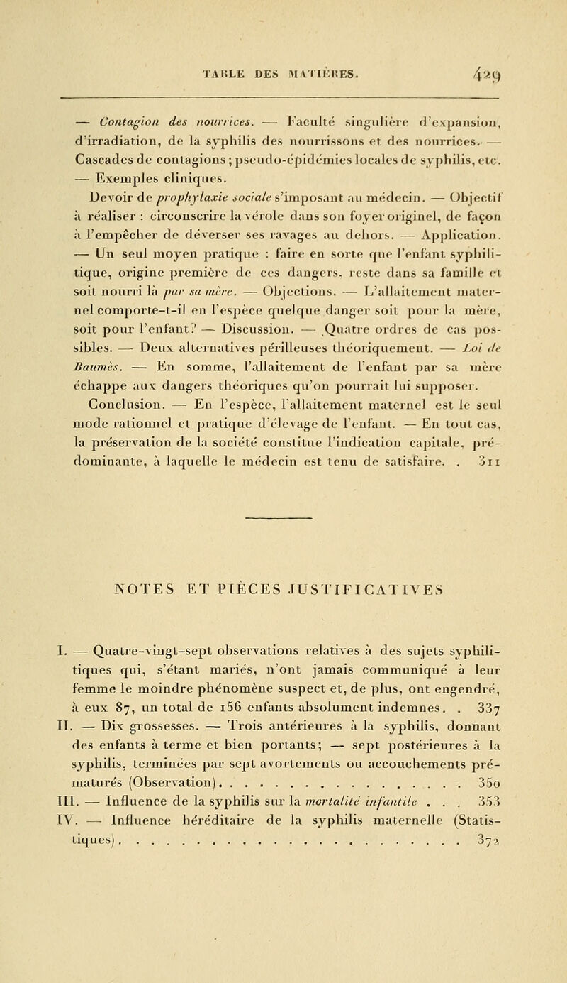 — Contagion des nourrices. — Faculté singulière d'expansion, d'irradiation, de la syphilis des nourrissons et des nourrices. — Cascades de contagions ; pseudo-épidémies locales de syphilis, etc. — Exemples cliniques. Devoir de prophylaxie ioc/aA-s'imposant au médecin. — Ohjectif à réaliser : circonscrire la vérole dans son foyer originel, de façon à l'empêcher de déverser ses ravages au dehors. — Application. — Un seul moyen pratiqvie : faire en sorte que l'enfant syphili- tique, origine première de ces dangers, reste dans sa famille rt soit nourri là par sa mère. — Objections. — L'allaitement mater- nel comporte-t-il en l'espèce quelque danger soit pour la mère, soit pour l'enfant.' — Discussion. — Quatre ordres de cas j)os- sibles. — Deux alternatives périlleuses théoriquement. — Loi de Baumes. — En somme, l'allaitement de l'enfant par sa mère échappe aux dangers théoriques qu'on pourrait lui supposer. Conclusion. — Eu l'espèce, l'allaitement maternel est le seul mode rationnel et pratique d'élevage de l'enfant. — En tout cas, la préservation de la société constitue l'indication capitale, jjré- dominante, à laquelle le médecin est tenu de satisfaire. . 3ii NOTES ET PIECES JUSTIFICATIVES I. — Quatre-vingt-sept observations relatives à des sujets syphili- tiques qui, s'étant mariés, n'ont jamais communiqué à leur femme le moindre phénomène suspect et, de plus, ont engendré, à eux 87, un total de i56 enfants absolument indemnes. . 337 IL — Dix grossesses. — Trois antérieures à la syphilis, donnant des enfants à terme et bien portants; — sept postérieures à la syphilis, terminées par sept avorteraents ou accouchements pré- maturés (Observation) 35o III. — Influence de la syphilis sur la mortalité infantile . . . 353 IV. — Influence héréditaire de la syphilis maternelle (Statis- tiques) 37>,