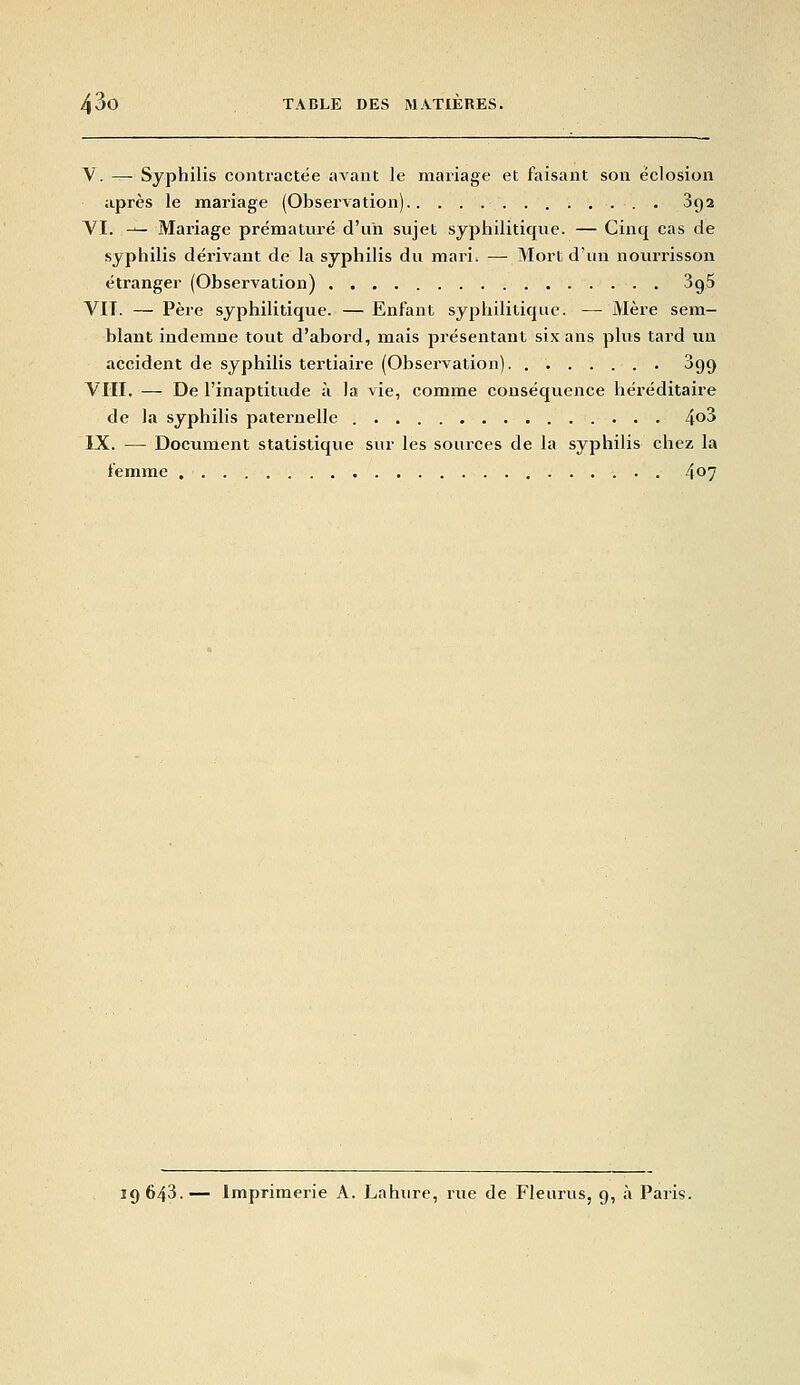 V. — Syphilis contractée avant le mariage et faisant son éclosion après le mariage (Observation) 892 VI. — Mariage prématuré d'un sujet syphilitique. — Cinq cas de syphilis dérivant de la syphilis du mari. — Mort d'un noiu-risson étranger (Observation) SgS VIT. — Père syphilitique. —Enfant syphilitique. — Mère sem- blant indemne tout d'abord, mais présentant six ans plus tard un accident de syphilis tertiaire (Observation) 899 VIII. — De l'inaptitude à la vie, comme conséquence héréditaire de la syphilis paternelle 4^3 IX. — Document statistique sur les sources de la syphilis chez la femme 407 19643.— Imprimerie A. Lahure, rue de Fleurus, 9, à Paris.