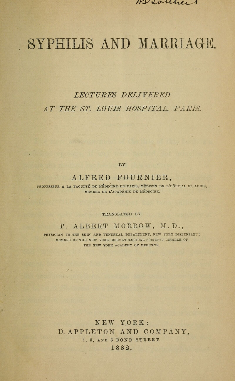 /Ky^ ^LM-^-^ULuiU.^^ LECTURES DELIVERED AT THE ST. LOUIS HOSPITAL, PARIS. BY ALFRED FOURNIEE, rEOFESSEUB A LA FACDXTE DE MEDEOINE DE PARIS, MEDECIN DB I'ilOPITAI. ST.-LOUIE', MEMBKE DE L'ACADEAIIE DE MEDECIME. teajS'slated by p. ALBERT MORKOW, M.D., PHYSICIAN TO THE SKIN AND VENEEEAL DEPAETMENT, KEW TOES DISPENSAZT MEMBEE OF THE NEW YOEK DEEMATOLOSICAL SOCIETi' ; MEMEEE OP THE NEW YOEK ACADEMY OF MEDICINE. NEW YORK: D. APPLETON AND COMPANY, 1. 3, AND 5 BOND 8TEEET. 1882,