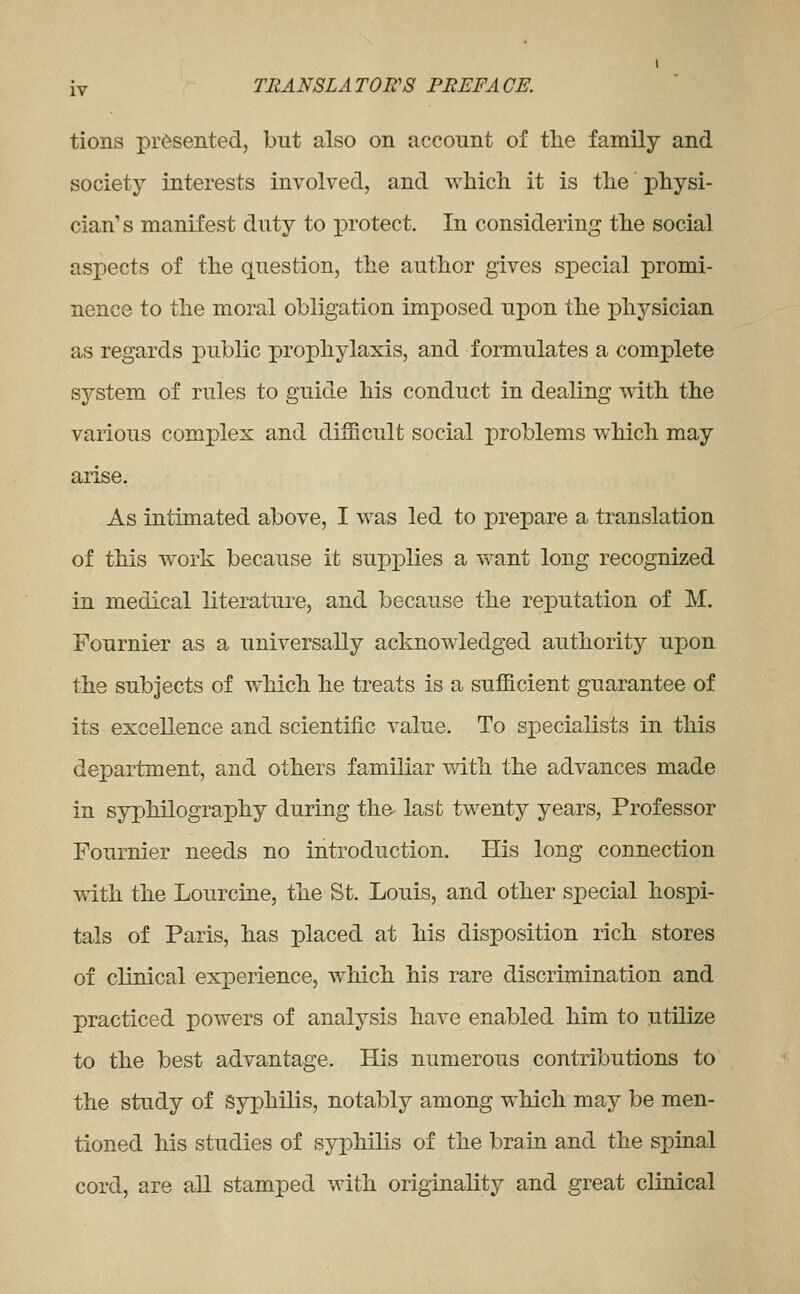 tions presented, but also on account of the family and society interests involved, and wliich it is tlie physi- cian's manifest duty to protect. In considering tlie social aspects of the question, the author gives special promi- nence to the moral obligation imposed upon the physician as regards public prophylaxis, and formulates a complete system of rules to guide his conduct in dealing with the various complex and difficult social problems which may arise. As intimated above, I was led to prepare a translation of this work because it supplies a v>^ant long recognized in medical literature, and because the reputation of M. Fournier as a universally acknowledged authority upon the subjects of Avhich he treats is a sufficient guarantee of its excellence and scientific value. To specialists in this department, and others familiar with the advances made in sypMlography during the last twenty years. Professor Foumier needs no introduction. His long connection with the Lourcine, the St. Louis, and other special hospi- tals of Paris, has placed at his disposition rich stores of clinical experience, which his rare discrimination and practiced powers of analysis have enabled him to utilize to the best advantage. His numerous contributions to the study of Syphilis, notably among which may be men- tioned his studies of syphilis of the brain and the spinal cord, are all stamped with originality and great clinical