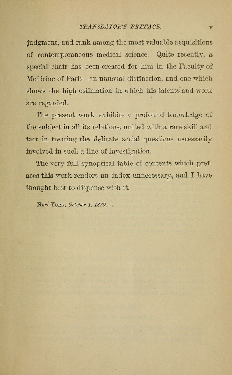 judgment, and rank among the most valuable acquisitions of contemporaneous medical science. Quite recently, a special chair lias been created for Mm in the Faculty of Medicine of Paris—an unusual distinction, and one which shows the high estimation in which his talents and work are regarded. The present work exhibits a profound knowledge of the subject in all its relations, united v/ith a rare skill and tact in treating the delicate social questions necessarily involved in such a line of investigation. The very full synoptical table of contents which pref- aces this work renders an index unnecessary, and I have thought best to dispense with it. New Yoek, October 1, 1880.