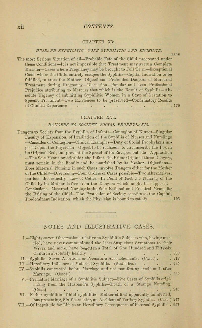 CHAPTER XV. HUSBAKD SYPHILITIC—WIFE SYPniLITIC AND ENCEINTE. PAOB The most Serious Sibuation of all—Probable Fate of the Child procreated under these Conditions—It is not impossible that Treatment may avert a Complete Disaster—Cases where Pregnancy may be brought to Full Term—Exceptional Cases where the Child entirely escapes the Syphilis—Capital Indication to be fulfilled, to treat the Mother—Objections—Pretended Dangers oi' Mercurial Treatment during Pregnancy—Discussion—Popular and even Professional Prejudice attributing to Mercury that which is the Result of Syphilis—Ab- solute Urgency of submitting Syphilitic Women in a State of Gestation to Specific Treatment—Two Existences to be preserved—Confirmatory Eesults of Clinical Experience ........ 179 CHAPTER XVI. DANGERS TO SOCIETY—SOCIAL PROFUYLAXIS. Dangers to Society from the Syphilis of Infants—Contagion of Nurses—Singular Faculty of Expansion, of Irradiation of the Sypliilis of Nurses and Nurslings —Cascades of Contagion—Clinical Examples—Duty of Social Prophylaxis im- posed upon the Physician—Object to be realized: to circumscribe the Pox in its Original Bed, and prevent the Spread of its Ravages outside—Application —The Sole Means practicable ; the Infant, the Prime Origin of these Dangers, must remain in the Family and be nourished by its Mother—Objections— Does Maternal Nursing in such Cases involve Dangers either for the Mother or the Child?—Discussion—Four Orders cf Cases possible—Two Alternatives, perilous theoretically—Law of CoUes—In Point of Fact the Nursing of the Child by its Mother is free from the Dangers v/liich might be supposed— Conclusions—Maternal Nursing is the Sole Rational and Practical Means for the Raising of the Child—The Protection of Society constitutes the Capital, Pi-edominant Indication, which the Physician is bound to satisfy . . 195 NOTES AND ILLUSTRATIVE CASES. I.—Eighty-seven Observations relative to Syphilitic Subjects who, having mar- ried, have never communicated the least Suspicious Symptoms to their Wives, and more, have begotten a Total of One Hundred and Fifty-six Children absolutely healthy ....... 209 II.—Syphilis—Seven Abortions or Premature Accouchemcnts. (Case.) . . 212 III.—Hereditary Influence of Maternal Syphilis. (Statistics.) . . . 235 IV.—Syphilis contracted before Marriage and not manifesting itself until after Marriage. (Cases.) ........ 239 v.—Premature Marriage of a Syphilitic Subject—Five Cases of Syphilis origi- nating from the Husband's Syphilis—Death of a Strange Nursling. (Case.) . . . .  213 VI.—Father syphilitic—Child syphilitic—Mother at first apparently uninfected, but presenting. Six Years later, an Accident of Tertiary Syphilis. (Case.) 247 VII.—Of Inaptitude for Life as an Hereditary Consequence of Paternal Syphilis . 251