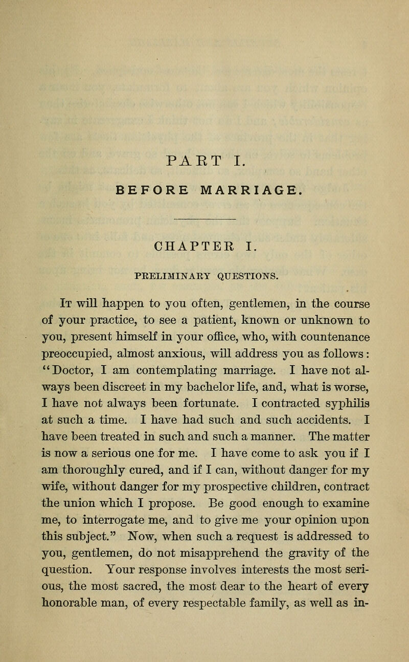 PAET I. BEFORE MARRIAGE. CHAPTER I. PEELIMINAEY QUESTIONS. It will happen to you often, gentlemen, in the course of your practice, to see a patient, known or unknown to you, present himself in your office, who, with countenance preoccupied, almost anxious, will address you as follows: Doctor, I am contemplating marriage. I have not al- ways been discreet in my bachelor life, and, what is worse, I have not always been fortunate. I contracted syphilis at such a time. I have had such and such accidents. I have been treated in such and such a manner. The matter is now a serious one for me. I have come to ask you if I am thoroughly cured, and if I can, without danger for my wife, without danger for my prospective children, contract the union which I propose. Be good enough to examine me, to interrogate me, and to give me your opinion upon this subject. Now, when such a request is addressed to you, gentlemen, do not misapprehend the gravity of the question. Your response involves interests the most seri- ous, the most sacred, the most dear to the heart of every honorable man, of every respectable family, as well as in-