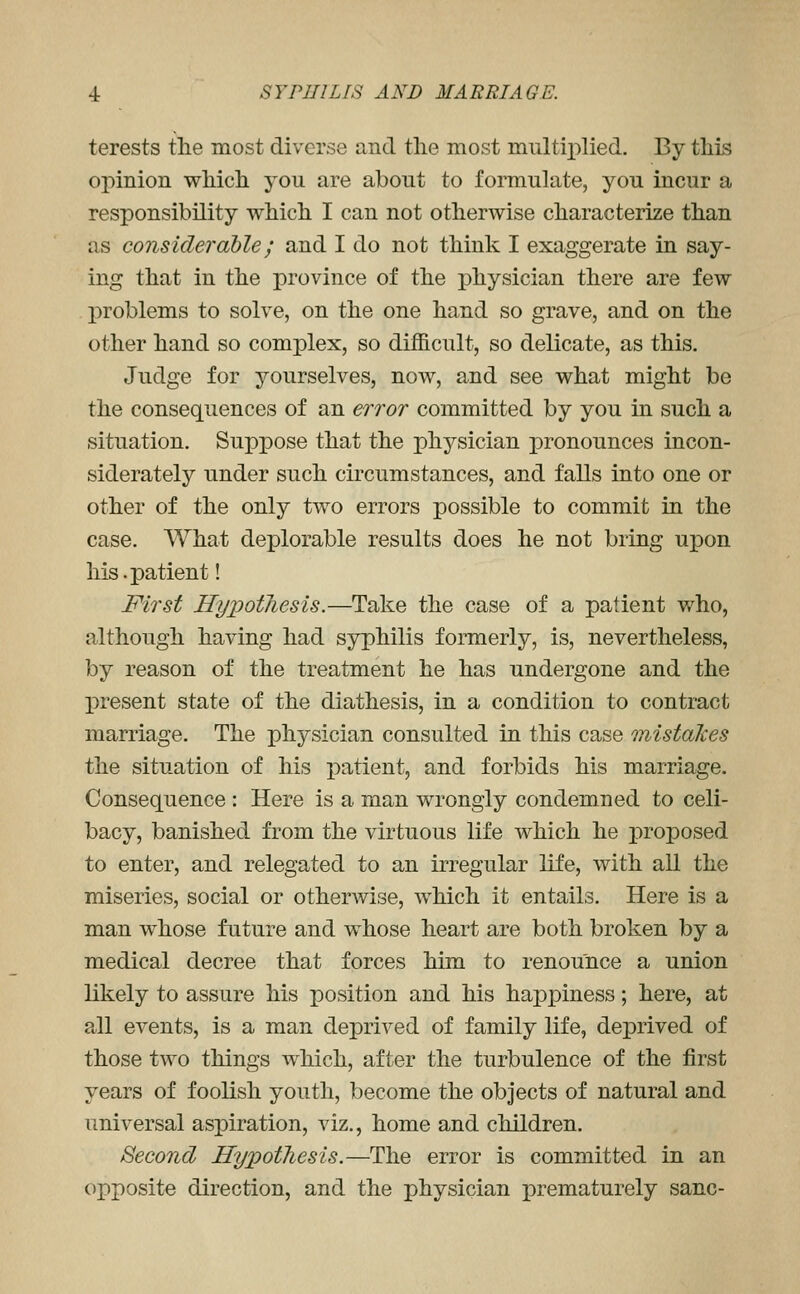 terests the most diverse and the most multij)lied. By this opinion which you are about to formulate, you incur a responsibility which I can not otherwise characterize than as considerable; and I do not think I exaggerate in say- ing that in the province of the physician there are few problems to solve, on the one hand so grave, and on the other hand so complex, so diihcult, so delicate, as this. Judge for yourselves, now, and see what might be the consequences of an error committed by you in such a situation. Suppose that the physician pronounces incon- siderately under such circumstances, and falls into one or other of the only two errors possible to commit in the case. What deplorable results does he not bring uxDon his.patient! First HypotJiesis.—Take the case of a patient who, although having had syphilis formerly, is, nevertheless, by reason of the treatment he has undergone and the present state of the diathesis, in a condition to contract marriage. The physician consulted in this case mistalces the situation of his patient, and forbids his marriage. Consequence : Here is a man wrongly condemned to celi- bacy, banished from the virtuous life which he i:)roposed to enter, and relegated to an irregular life, with all the miseries, social or otherwise, which it entails. Here is a man whose future and whose heart are both broken by a medical decree that forces him to renounce a union likely to assure his position and his happiness; here, at all events, is a man deprived of family life, deprived of those two things which, after the turbulence of the first years of foolish youth, become the objects of natural and universal aspiration, viz., home and children. Second Hypothesis.—The error is committed in an opposite direction, and the physician prematurely sane-