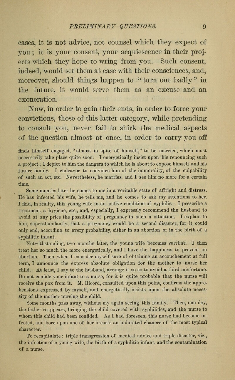 cases, it is not advice, not counsel whicli they expect of you ; it is your consent, your acquiescence in their proj- ects which they hope to wring from you. Such consent, indeed, would set them at ease with their consciences, and, moreover, should things happen to turn out badly in the future, it would serve them as an excuse and an exoneration. N^ow, in order to gain their ends, in order to force your convictions, those of this latter category, while pretending to consult you, never fail to shirk the medical aspects of the question almost at once, in order to carry you off finds himself engaged,  almost in spite of himself, to be married, which must necessarily take place quite soon. I energetically insist upon his renouncing such a project; I depict to him the dangers to which he is about to expose himself and his future family. I endeavor to convince him of the immorality, of the culpability of such an act, etc. Nevertheless, he marries, and I see him no more for a certain time. Some months later he comes to me in a veritable state of affright and distress. He has infected his wife, he tells me, and he comes to ask my attentions to her. I find, in reality, this young wife in an active condition of syphilis. I prescribe a treatment, a hygiene, etc., and, especially, I expressly recommend the husband to avoid at any price the possibility of pregnancy in such a situation. I explain to him, superabundantly, that a pregnancy would be a second disaster, for it could only end, according to every probability, either in an abortion or in the birth of a syphilitic infant. Notwithstanding, two months later, the young wife becomes enceinte. I then treat her so much the more energetically, and I have the happiness to prevent an abortion. Then, when I consider myself sure of obtaining an accouchement at full term, I announce the express absolute obligation for the mother to nurse her child. At least, I say to the husband, arrange it so as to avoid a third misfortune. Do not confide your infant to a nurse, for it is quite probable that the nurse will receive the pox from it. M. Ricord, consulted upon this point, confirms the appre- hensions expressed by myself, and energetically insists upon the absolute neces- sity of the mother nursing the child. Some months pass away, without my again seeing this family. Then, one day, the father reappears, bringing the child covered with syphilides, and the nurse to whom this child had been confided. As I had foreseen, this nurse had become in- fected, and bore upon one of her breasts an indurated chancre of the most typical character. To recapitulate: triple transgression of medical advice and triple disaster, viz., the infection of a young wife, the birth of a syphilitic infant, and the contamination of a nurse.