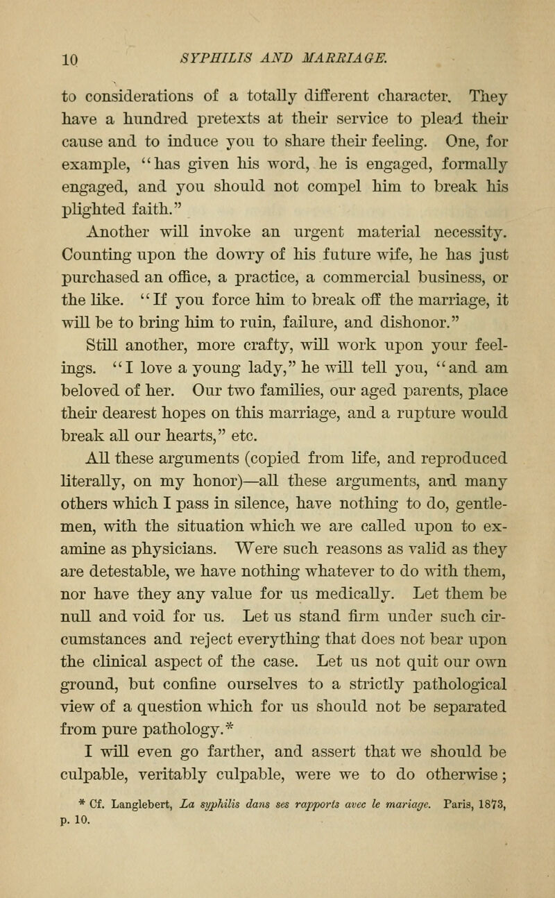 to considerations of a totally different character. They have a hundred pretexts at their service to plead their cause and to induce you to share then* feeling. One, for example, has given his word, he is engaged, formally engaged, and you should not compel him to break his plighted faith. Another will invoke an urgent material necessity. Counting upon the do\viy of his future wife, he has just purchased an office, a practice, a commercial business, or the like. If you force him to break off the marriage, it will be to bring him to ruin, failure, and dishonor. Still another, more crafty, will work upon your feel- ings. I love a young lady, he will tell you, and am beloved of her. Our two families, our aged parents, place thek dearest hopes on this marriage, and a rupture would break all our hearts, etc. All these arguments (copied from life, and reproduced literally, on my honor)—all these arguments, and many others which I pass in silence, have nothing to do, gentle- men, with the situation which we are called upon to ex- amine as physicians. Were such reasons as valid as they are detestable, we have nothing whatever to do vniln them, nor have they any value for us medically. Let them be null and void for us. Let us stand firm under such cir- cumstances and reject everything that does not bear upon the clinical aspect of the case. Let us not quit our own ground, but confine ourselves to a strictly pathological view of a question which for us should not be separated from pure pathology.* I will even go farther, and assert that we should be culpable, veritably culpable, were we to do otherwise; * Of. Langlebert, La syphilis dans ses rapports avcc le mariage. Paris, 1873, p. 10.