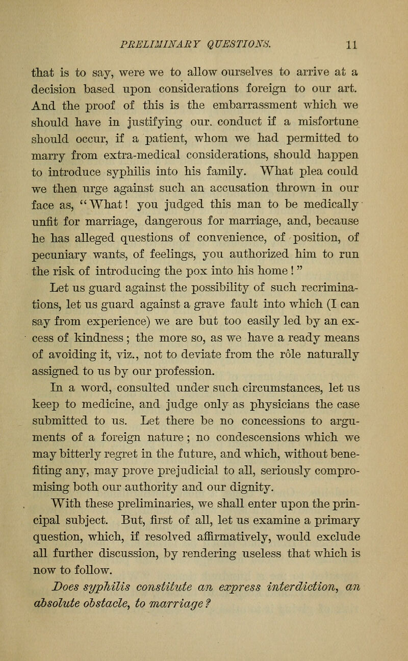 that is to say, were we to allow ourselves to arrive at a decision based upon considerations foreign to our art. And tlie proof of this is the embarrassment which we should have in Justifying our. conduct if a misfortune should occur, if a patient, whom we had permitted to marry from extra-medical considerations, should happen to introduce syphilis into his family. What plea could we then urge against such an accusation thrown in our face as, What! you judged this man to be medically unfit for marriage, dangerous for marriage, and, because he has alleged questions of convenience, of position, of pecuniary wants, of feelings, you authorized him to run the risk of introducing the pox into his home !  Let us guard against the possibility of such recrimina- tions, let us guard against a grave fault into which (I can say from experience) we are but too easily led by an ex- cess of kindness ; the more so, as we have a ready means of avoiding it, viz., not to deviate from the role naturally assigned to us by our profession. In a word, consulted under such circumstances, let us keep to medicine, and Judge only as physicians the case submitted to us. Let there be no concessions to argu- ments of a foreign nature; no condescensions which we may bitterly regret in the future, and which, without bene- fiting any, may prove prejudicial to all, seriously compro- mising both our authority and our dignity. With these preliminaries, we shall enter upon the prin- cipal subject. But, first of all, let us examine a primary question, which, if resolved affirmatively, would exclude all further discussion, by rendering useless that which is now to follow. Does syphilis constitute an express interdiction^ an absolute obstacle^ to marriage f