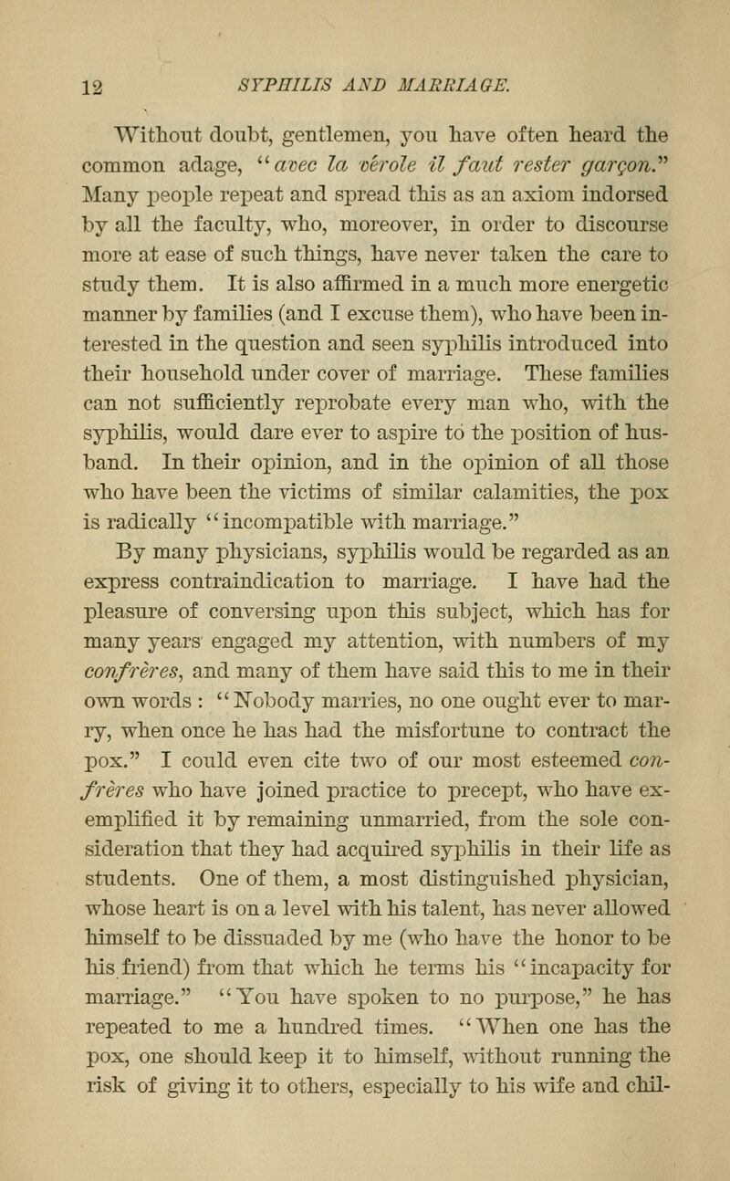 Witliout doubt, gentlemen, you have often heard the common adage, '''■ avec la 'oerole il faitt rester gargony Many people repeat and spread this as an axiom indorsed by all the faculty, who, moreover, in order to discourse more at ease of such things, have never taken the care to study them. It is also affirmed in a much more energetic manner by families (and I excuse them), who have been in- terested in the question and seen syphilis introduced into their household under cover of marriage. These families can not sufficiently reprobate every man who, with the syphilis, would dare ever to aspire to the position of hus- band. In their oj)inion, and in the opinion of all those who have been the victims of similar calamities, the pox is radically  incomj)atible with marriage. By many physicians, syphilis would be regarded as an express contraindication to marriage. I have had the pleasure of conversing upon this subject, which has for many years engaged my attention, with numbers of my confreres, and many of them have said this to me in their own words :  Nobody marries, no one ought ever to mar- ry, when once he has had the misfortune to contract the pox. I could even cite two of our most esteemed con- freres who have joined practice to precept, who have ex- emplified it by remaining unmarried, from the sole con- sideration that they had acquired syphilis in their life as students. One of them, a most distinguished physician, whose heart is on a level with his talent, has never allowed himself to be dissuaded by me (who have the honor to be his friend) from that which he tenns his incapacity for marriage. You have spoken to no purpose, he has repeated to me a hundred times. When one has the pox, one should keep it to himself, A\ithout running the risk of giving it to others, especially to his wife and chil-