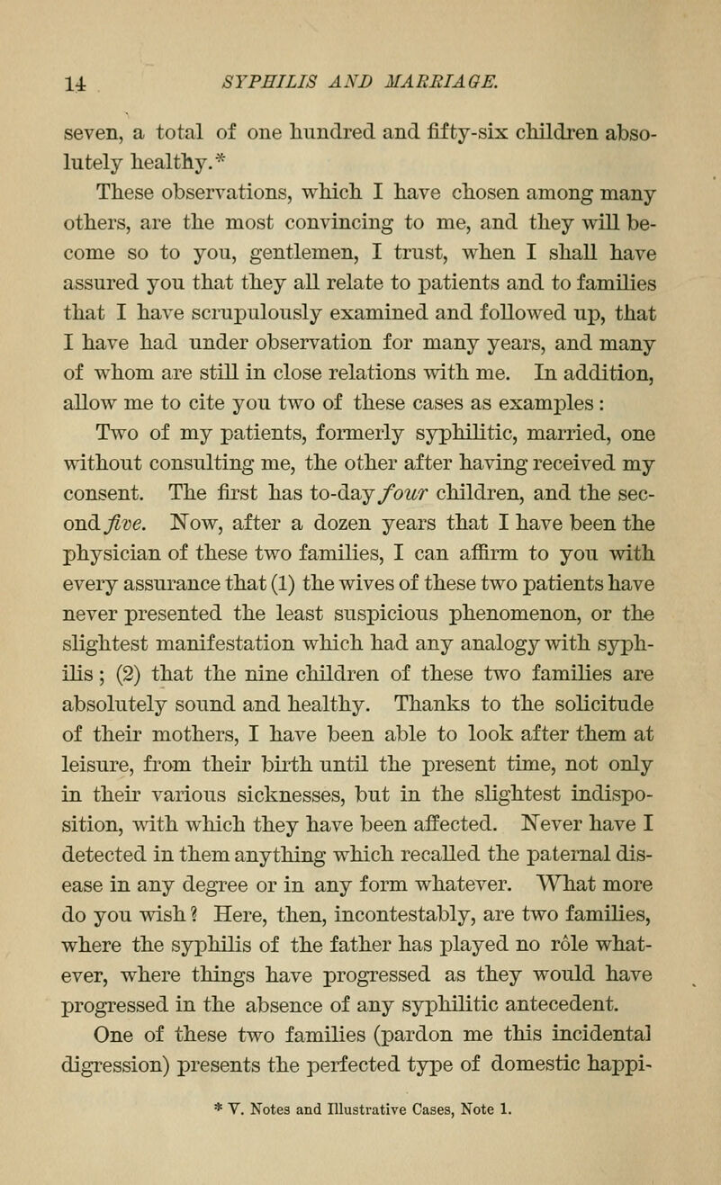 seven, a total of one liundred and fifty-six cMldren abso- lutely healthy.* These observations, which I have chosen among many others, are the most convincing to me, and they will be- come so to you, gentlemen, I trust, when I shall have assured you that they all relate to patients and to families that I have scrupulously examined and followed up, that I have had under observation for many years, and many of whom are still in close relations with me. In addition, allow me to cite you two of these cases as examples: Two of my patients, fonnerly syphilitic, married, one without consulting me, the other after having received my consent. The first has to-day/bztr children, and the sqg- ondi Jive. Now, after a dozen years that I have been the physician of these two families, I can affirm to you with every assurance that (1) the wives of these two patients have never presented the least suspicious phenomenon, or the slightest manifestation which had any analogy with syph- ilis ; (2) that the nine children of these two families are absolutely sound and healthy. Thanks to the solicitude of their mothers, I have been able to look after them at leisure, from their birth until the present time, not only in theu' various sicknesses, but in the slightest indispo- sition, vdth which they have been affected. Never have I detected in them anything which recalled the paternal dis- ease in any degree or in any form whatever. What more do you wish ? Here, then, incontestably, are two families, where the syphilis of the father has x)layed no role what- ever, where things have progressed as they would have progressed in the absence of any syphilitic antecedent. One of these two families (pardon me this incidental digression) presents the perfected type of domestic happi-